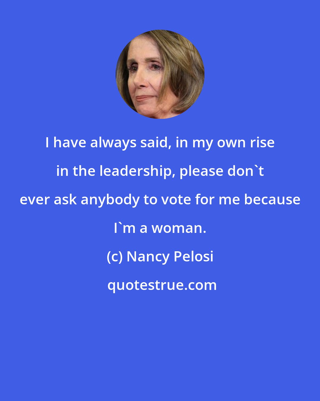 Nancy Pelosi: I have always said, in my own rise in the leadership, please don't ever ask anybody to vote for me because I'm a woman.