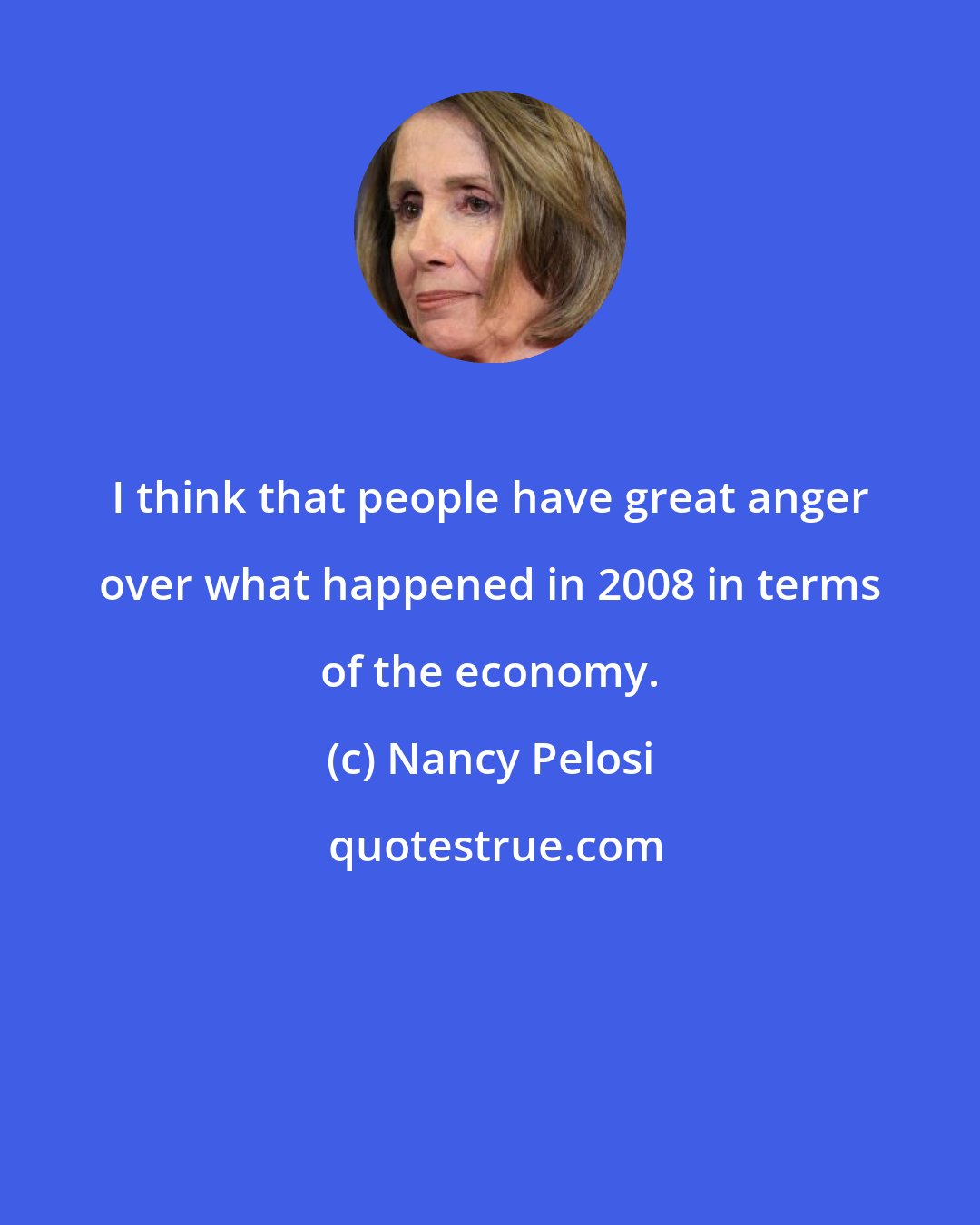Nancy Pelosi: I think that people have great anger over what happened in 2008 in terms of the economy.