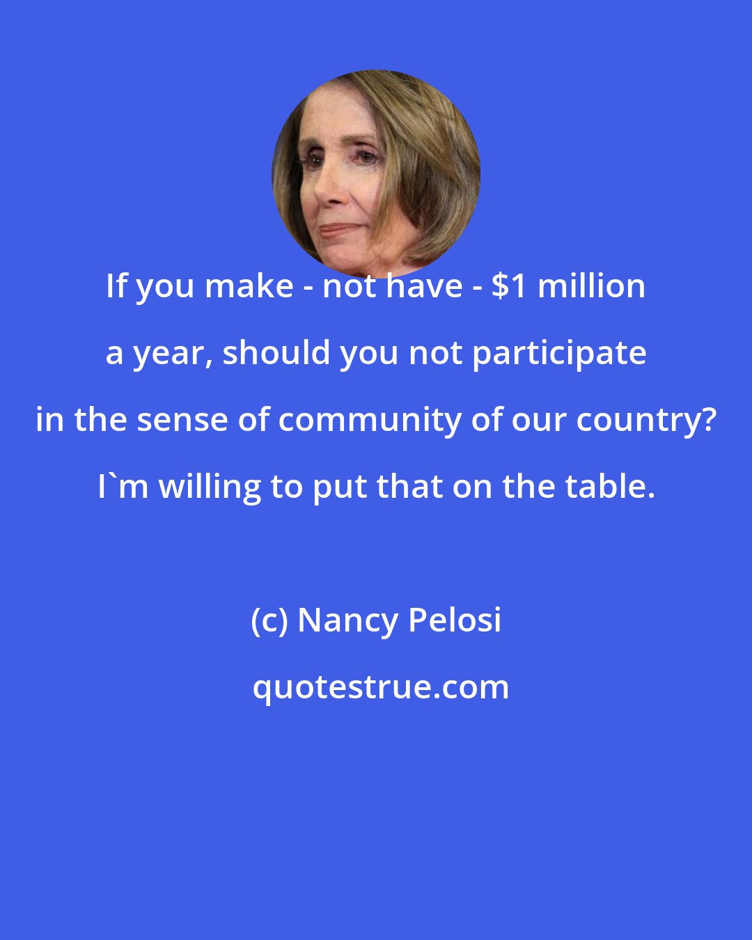 Nancy Pelosi: If you make - not have - $1 million a year, should you not participate in the sense of community of our country? I'm willing to put that on the table.