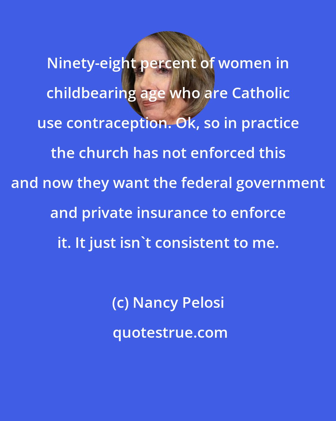 Nancy Pelosi: Ninety-eight percent of women in childbearing age who are Catholic use contraception. Ok, so in practice the church has not enforced this and now they want the federal government and private insurance to enforce it. It just isn't consistent to me.