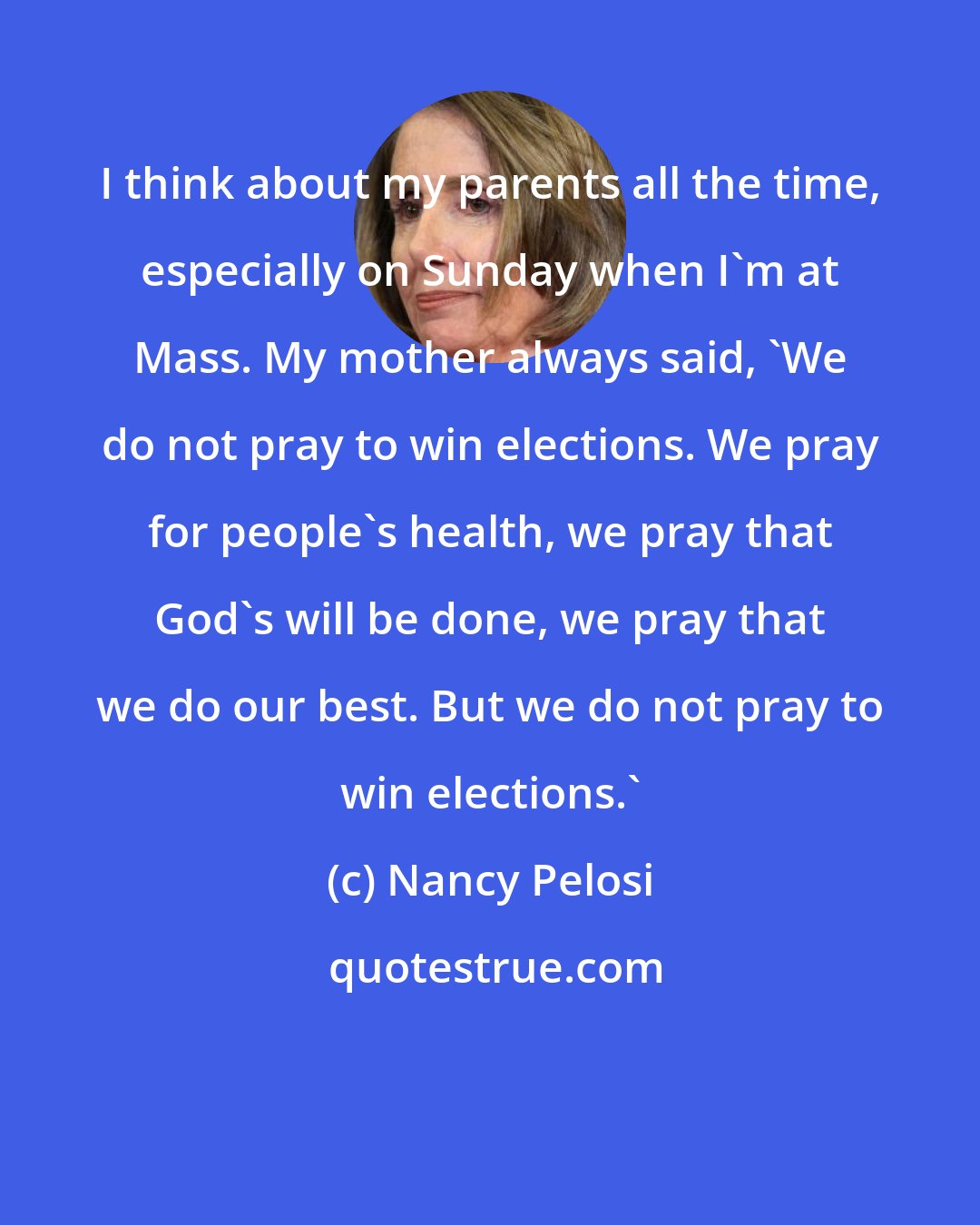 Nancy Pelosi: I think about my parents all the time, especially on Sunday when I'm at Mass. My mother always said, 'We do not pray to win elections. We pray for people's health, we pray that God's will be done, we pray that we do our best. But we do not pray to win elections.'