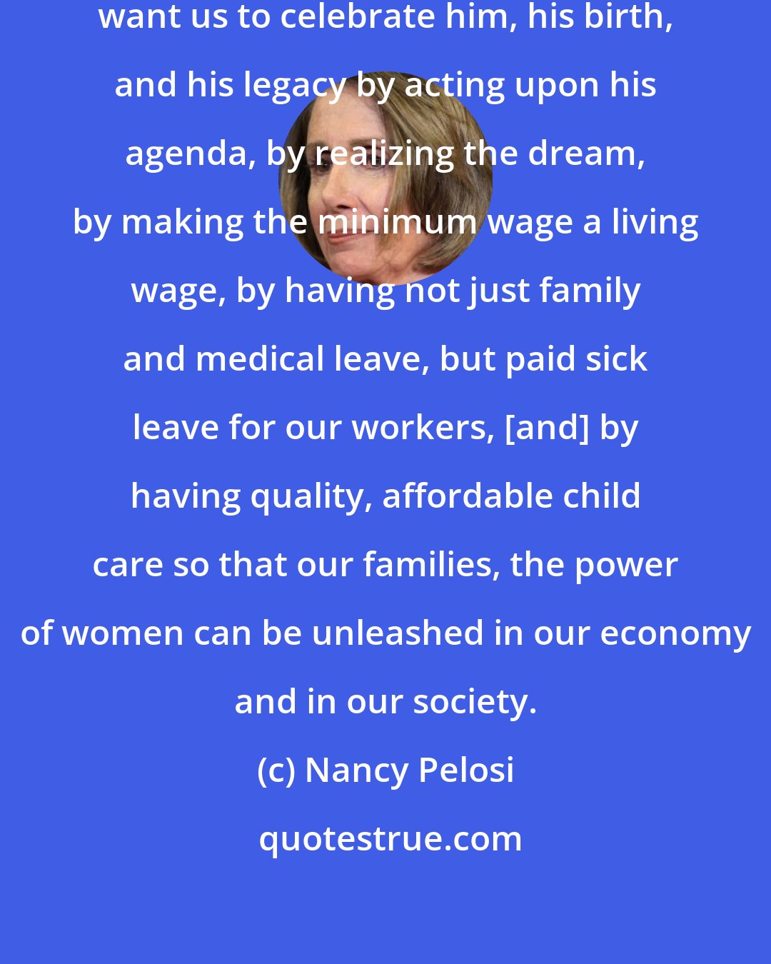 Nancy Pelosi: [Martin Luther King, Jr.] would want us to celebrate him, his birth, and his legacy by acting upon his agenda, by realizing the dream, by making the minimum wage a living wage, by having not just family and medical leave, but paid sick leave for our workers, [and] by having quality, affordable child care so that our families, the power of women can be unleashed in our economy and in our society.