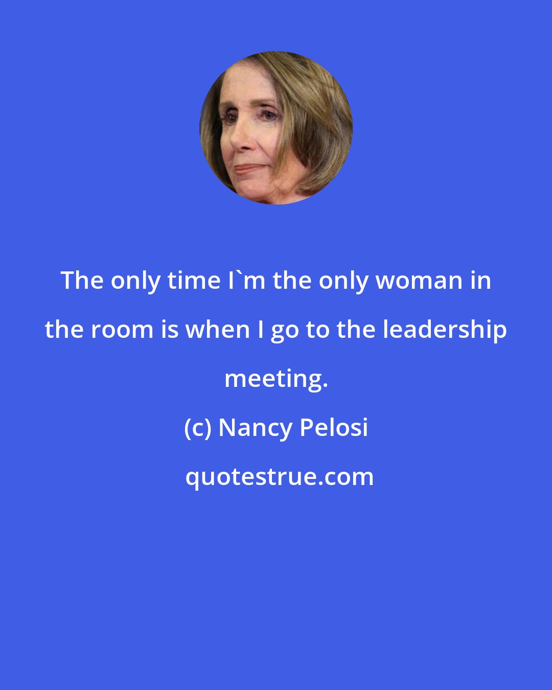 Nancy Pelosi: The only time I'm the only woman in the room is when I go to the leadership meeting.