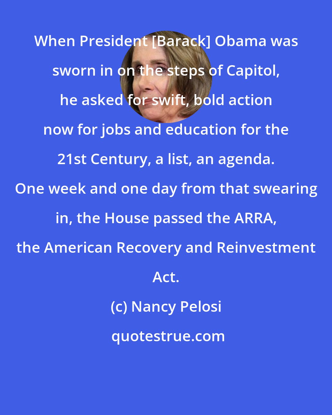 Nancy Pelosi: When President [Barack] Obama was sworn in on the steps of Capitol, he asked for swift, bold action now for jobs and education for the 21st Century, a list, an agenda. One week and one day from that swearing in, the House passed the ARRA, the American Recovery and Reinvestment Act.
