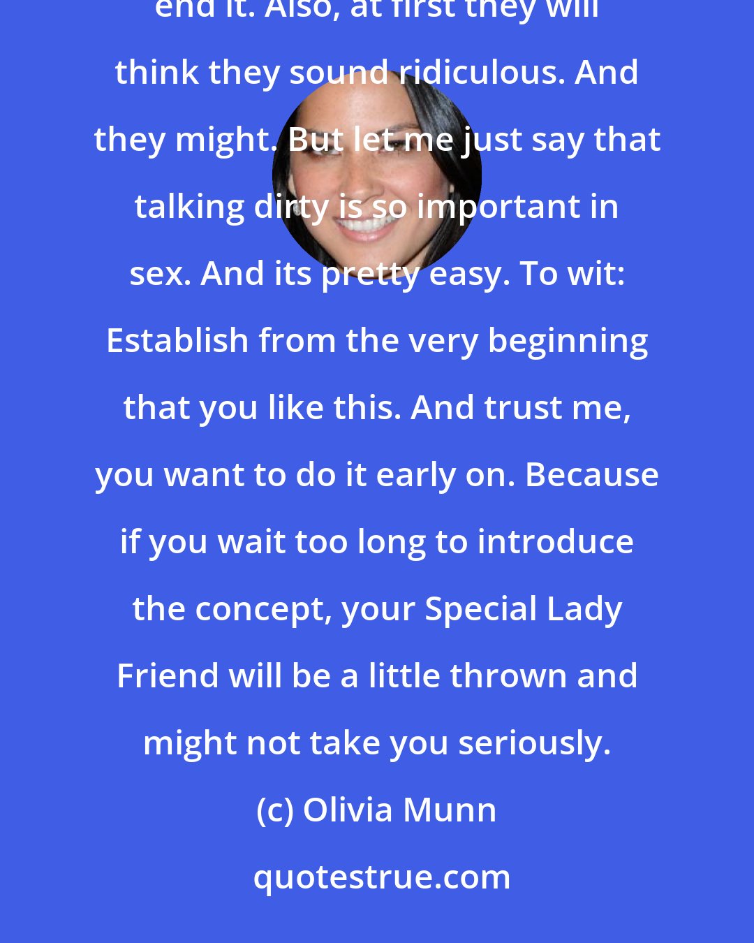 Olivia Munn: I know a lot of people have a hard time talking dirty - they dont know what to say, how to start, or when to end it. Also, at first they will think they sound ridiculous. And they might. But let me just say that talking dirty is so important in sex. And its pretty easy. To wit: Establish from the very beginning that you like this. And trust me, you want to do it early on. Because if you wait too long to introduce the concept, your Special Lady Friend will be a little thrown and might not take you seriously.