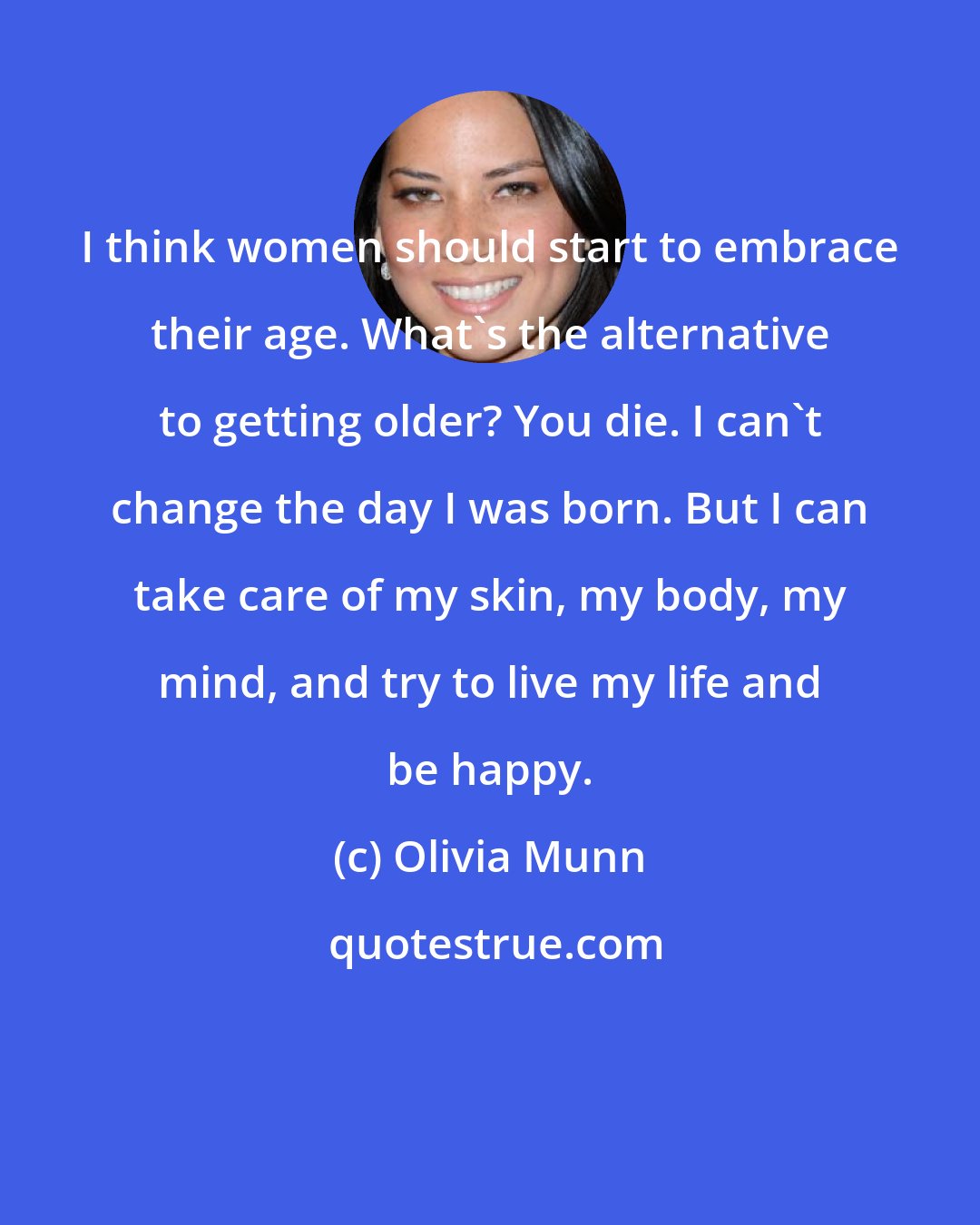 Olivia Munn: I think women should start to embrace their age. What's the alternative to getting older? You die. I can't change the day I was born. But I can take care of my skin, my body, my mind, and try to live my life and be happy.