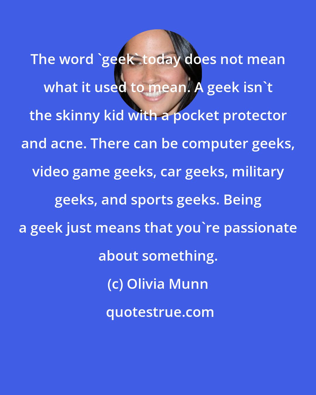 Olivia Munn: The word 'geek' today does not mean what it used to mean. A geek isn't the skinny kid with a pocket protector and acne. There can be computer geeks, video game geeks, car geeks, military geeks, and sports geeks. Being a geek just means that you're passionate about something.