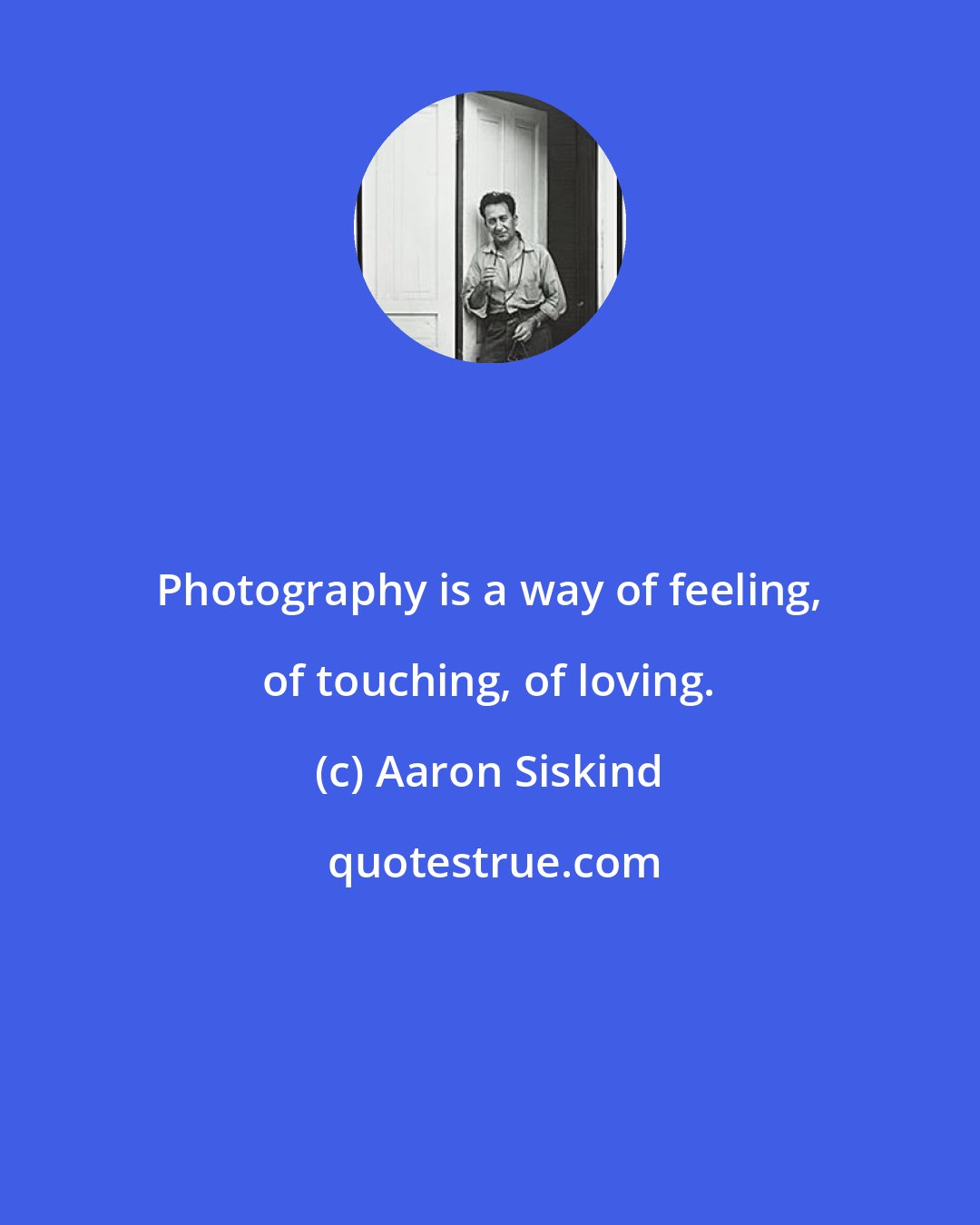 Aaron Siskind: Photography is a way of feeling, of touching, of loving.