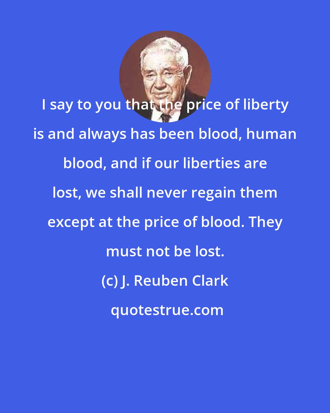 J. Reuben Clark: I say to you that the price of liberty is and always has been blood, human blood, and if our liberties are lost, we shall never regain them except at the price of blood. They must not be lost.