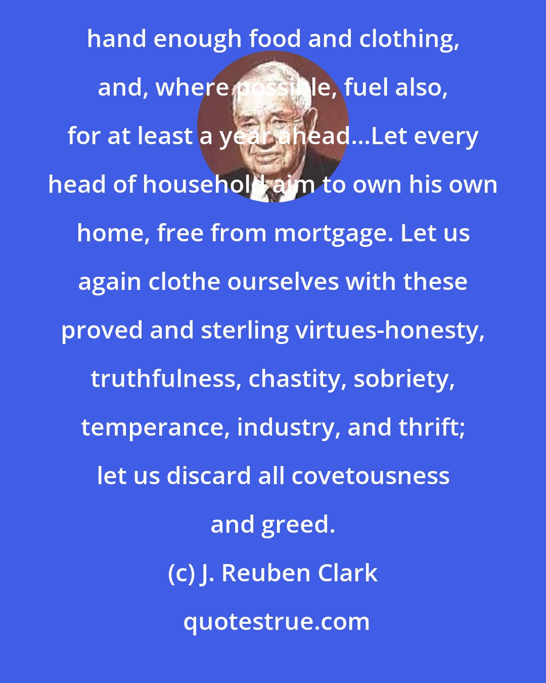 J. Reuben Clark: Let us avoid debt as we would avoid a plague...Let every head of every household see to it that he has on hand enough food and clothing, and, where possible, fuel also, for at least a year ahead...Let every head of household aim to own his own home, free from mortgage. Let us again clothe ourselves with these proved and sterling virtues-honesty, truthfulness, chastity, sobriety, temperance, industry, and thrift; let us discard all covetousness and greed.