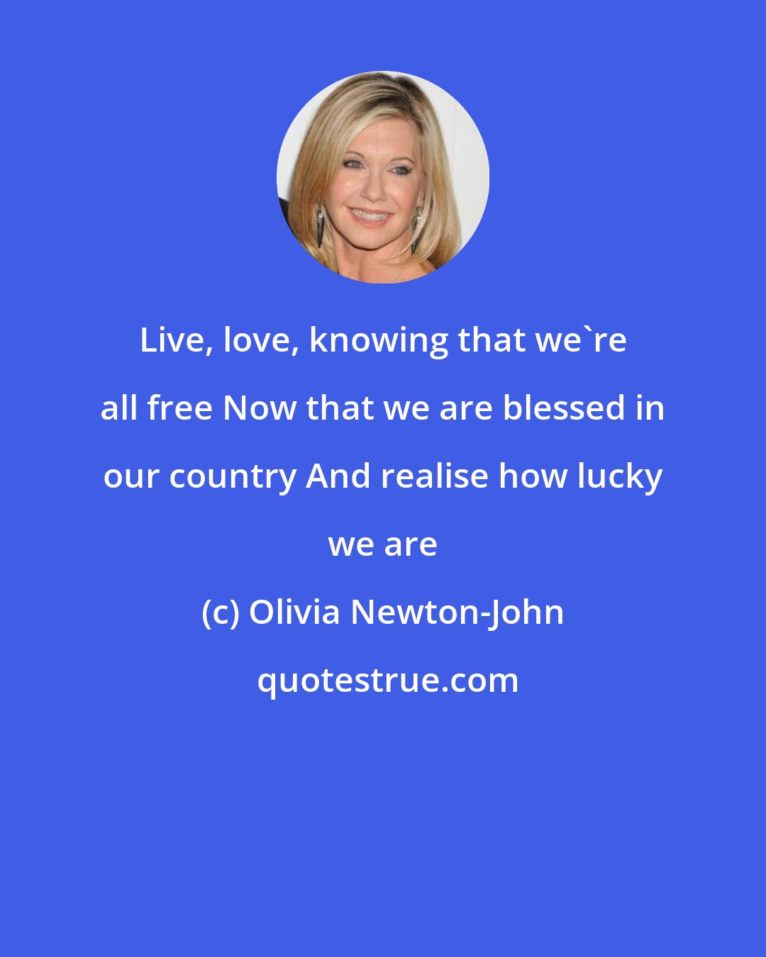 Olivia Newton-John: Live, love, knowing that we're all free Now that we are blessed in our country And realise how lucky we are