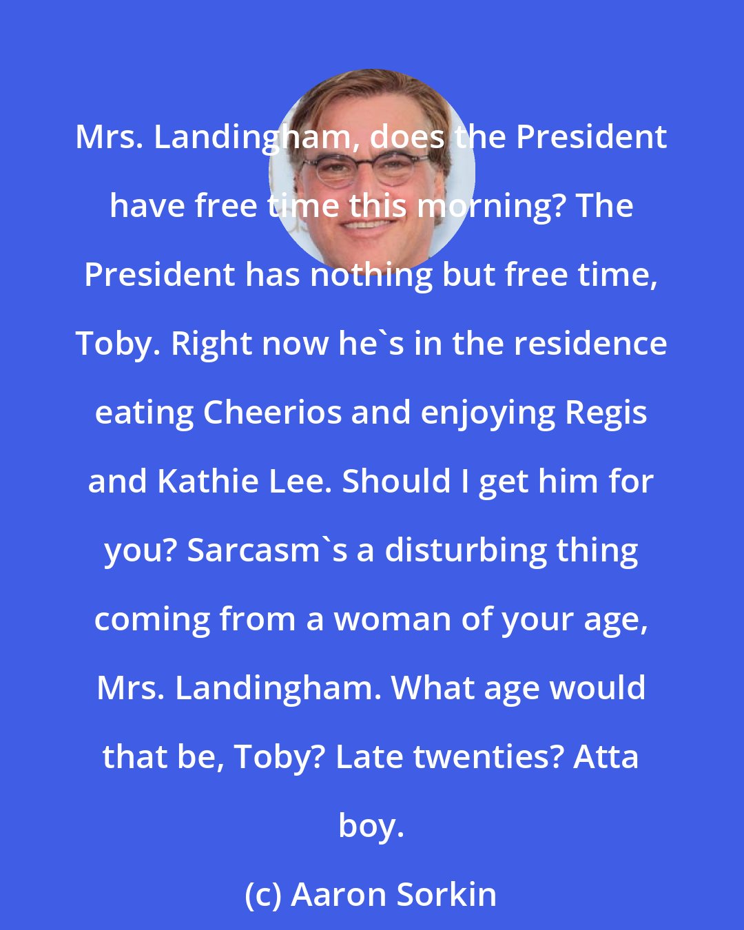Aaron Sorkin: Mrs. Landingham, does the President have free time this morning? The President has nothing but free time, Toby. Right now he's in the residence eating Cheerios and enjoying Regis and Kathie Lee. Should I get him for you? Sarcasm's a disturbing thing coming from a woman of your age, Mrs. Landingham. What age would that be, Toby? Late twenties? Atta boy.