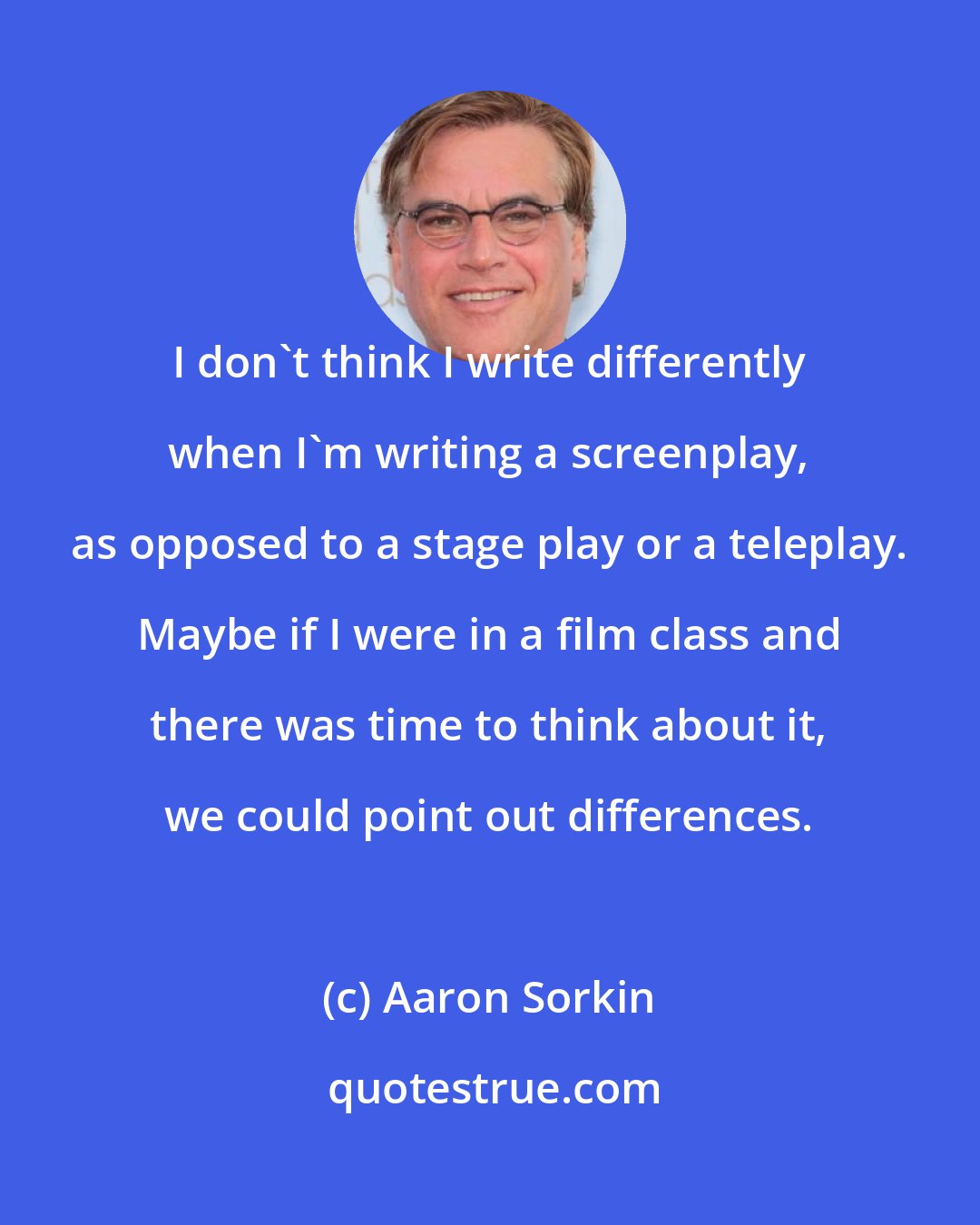 Aaron Sorkin: I don't think I write differently when I'm writing a screenplay, as opposed to a stage play or a teleplay. Maybe if I were in a film class and there was time to think about it, we could point out differences.