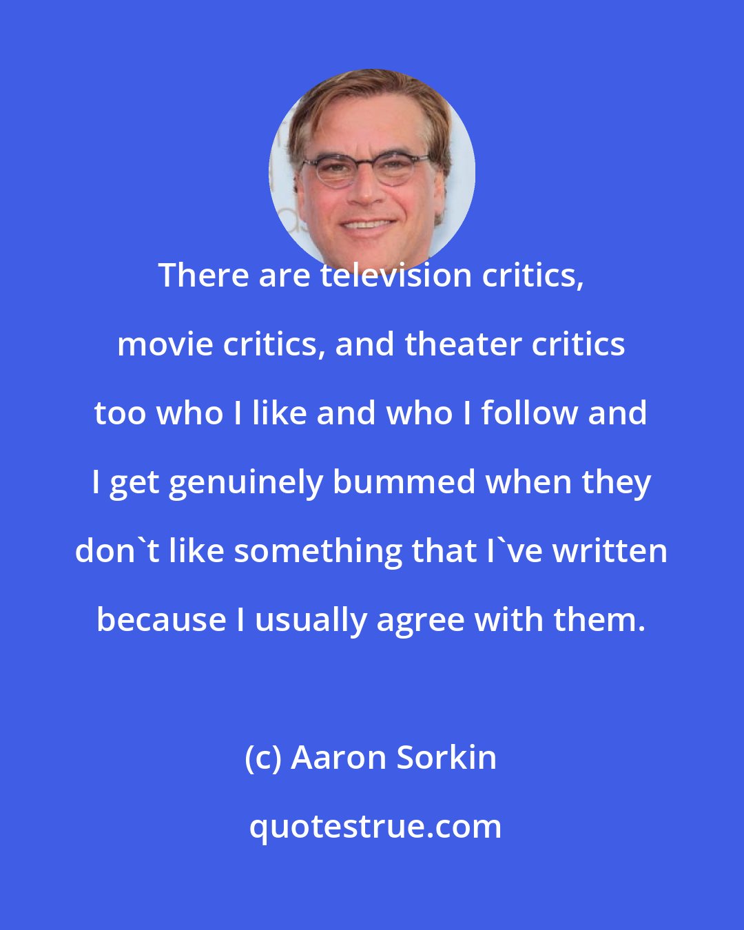Aaron Sorkin: There are television critics, movie critics, and theater critics too who I like and who I follow and I get genuinely bummed when they don't like something that I've written because I usually agree with them.