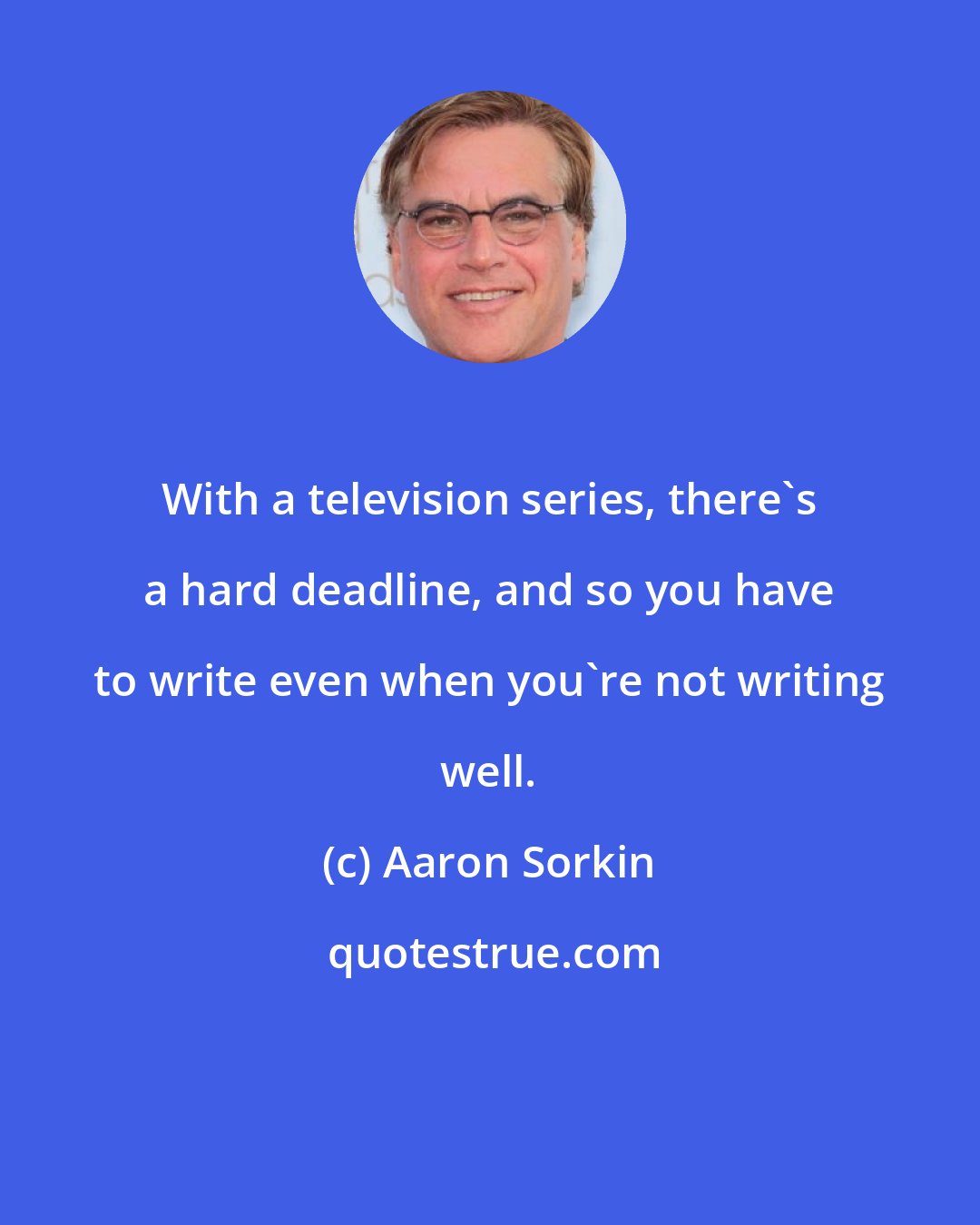 Aaron Sorkin: With a television series, there's a hard deadline, and so you have to write even when you're not writing well.