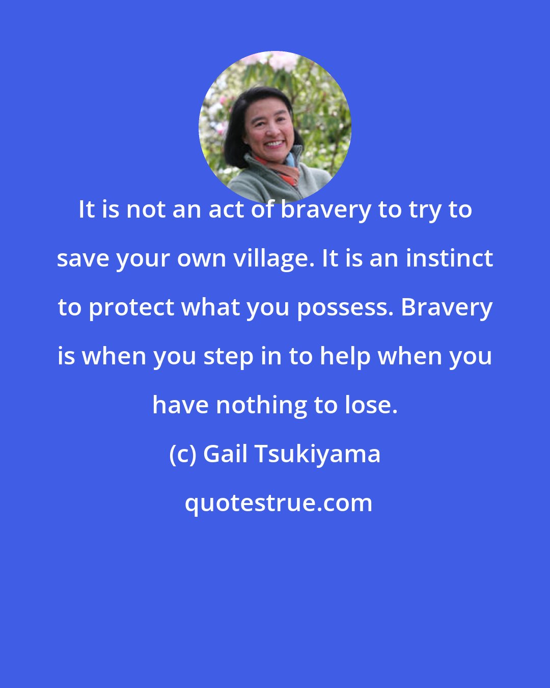 Gail Tsukiyama: It is not an act of bravery to try to save your own village. It is an instinct to protect what you possess. Bravery is when you step in to help when you have nothing to lose.