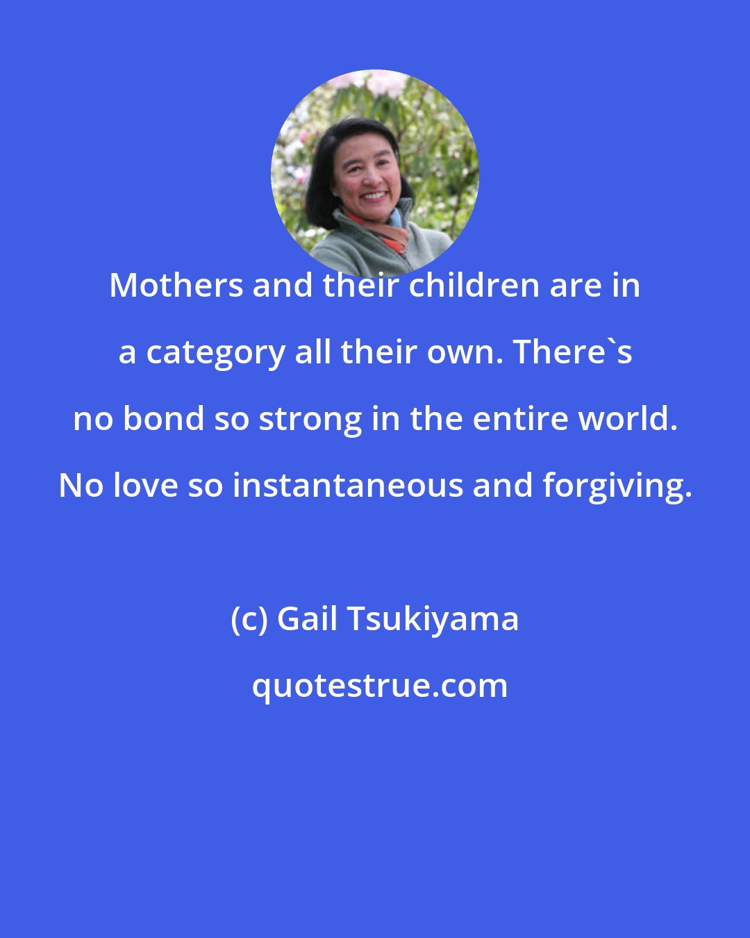 Gail Tsukiyama: Mothers and their children are in a category all their own. There's no bond so strong in the entire world. No love so instantaneous and forgiving.