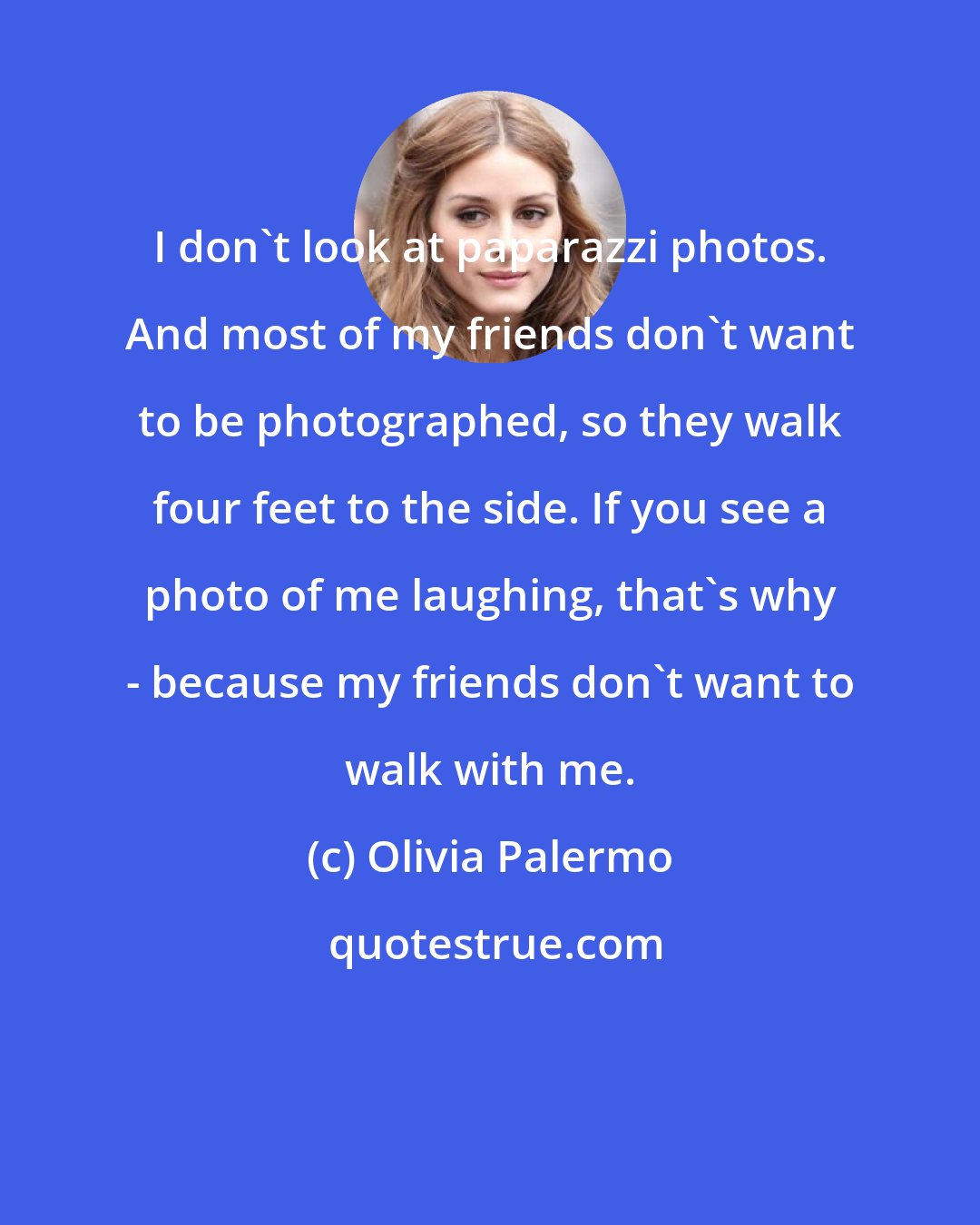 Olivia Palermo: I don't look at paparazzi photos. And most of my friends don't want to be photographed, so they walk four feet to the side. If you see a photo of me laughing, that's why - because my friends don't want to walk with me.