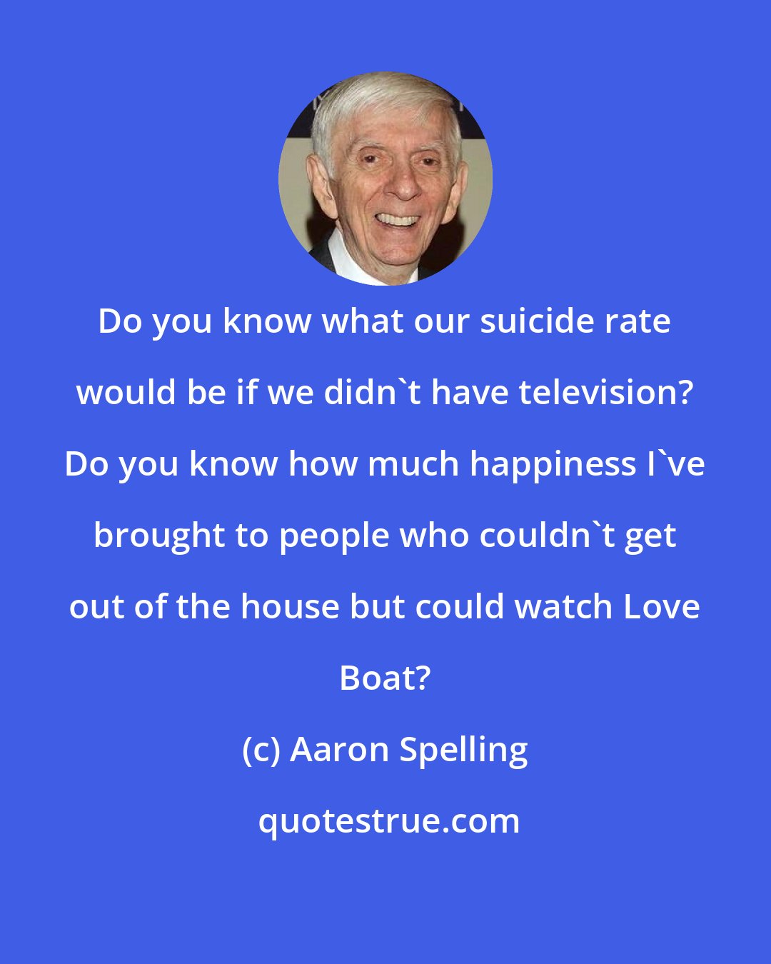 Aaron Spelling: Do you know what our suicide rate would be if we didn't have television? Do you know how much happiness I've brought to people who couldn't get out of the house but could watch Love Boat?
