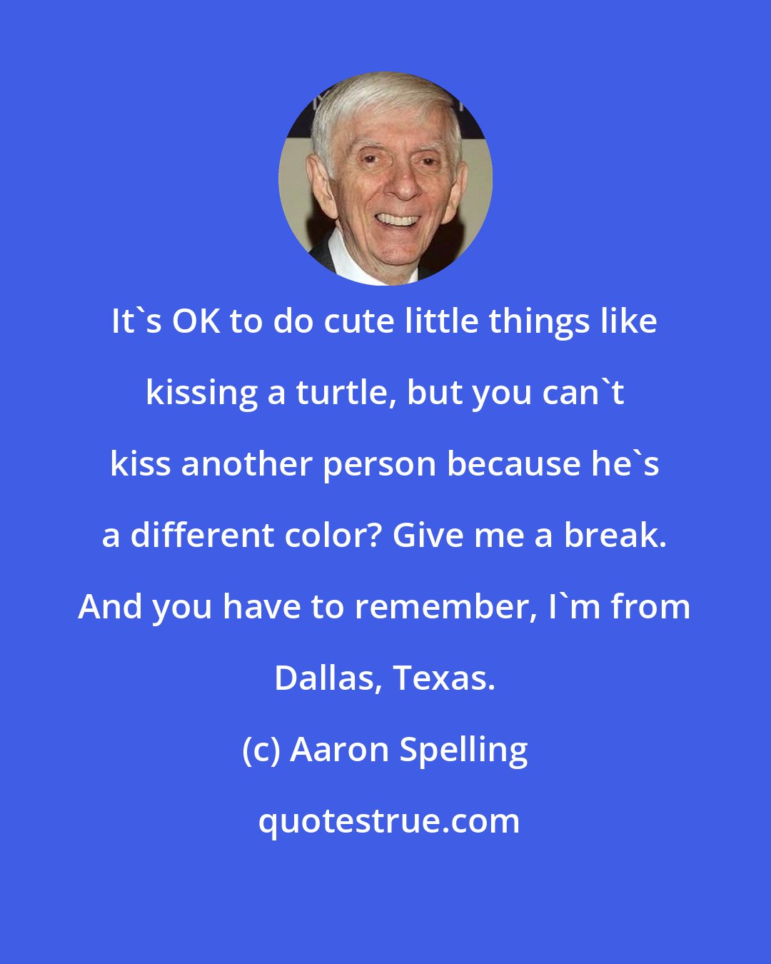 Aaron Spelling: It's OK to do cute little things like kissing a turtle, but you can't kiss another person because he's a different color? Give me a break. And you have to remember, I'm from Dallas, Texas.