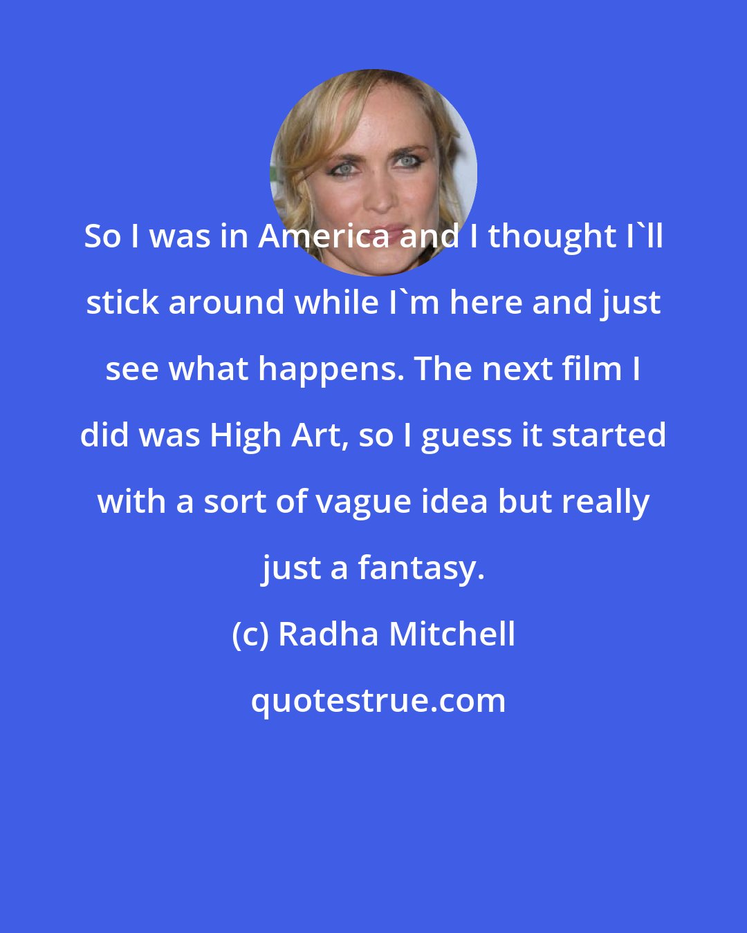 Radha Mitchell: So I was in America and I thought I'll stick around while I'm here and just see what happens. The next film I did was High Art, so I guess it started with a sort of vague idea but really just a fantasy.