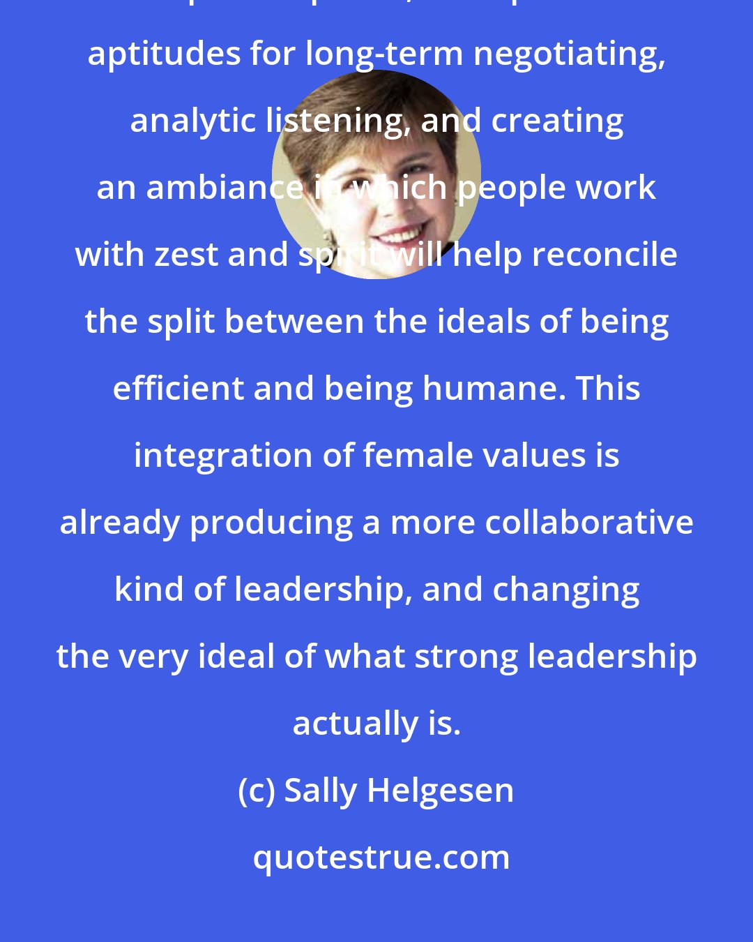 Sally Helgesen: As women's leadership qualities come to play a more dominant role in the public sphere, their particular aptitudes for long-term negotiating, analytic listening, and creating an ambiance in which people work with zest and spirit will help reconcile the split between the ideals of being efficient and being humane. This integration of female values is already producing a more collaborative kind of leadership, and changing the very ideal of what strong leadership actually is.