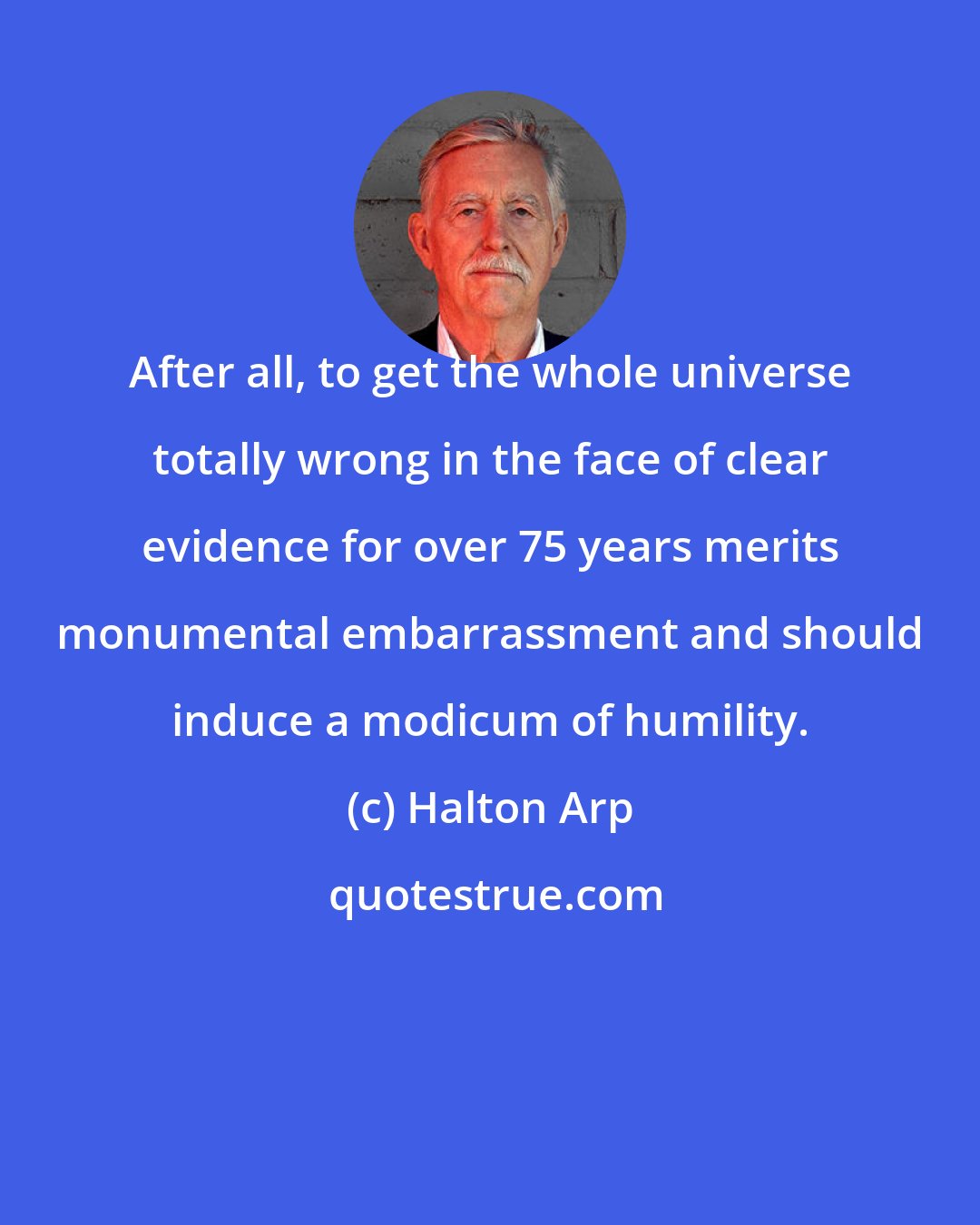 Halton Arp: After all, to get the whole universe totally wrong in the face of clear evidence for over 75 years merits monumental embarrassment and should induce a modicum of humility.