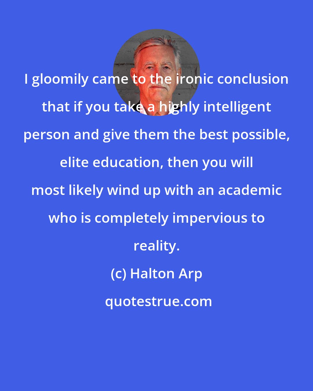 Halton Arp: I gloomily came to the ironic conclusion that if you take a highly intelligent person and give them the best possible, elite education, then you will most likely wind up with an academic who is completely impervious to reality.