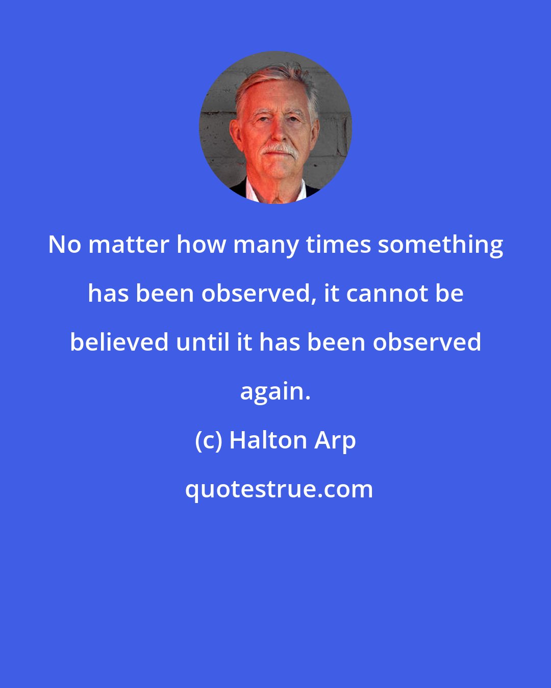 Halton Arp: No matter how many times something has been observed, it cannot be believed until it has been observed again.