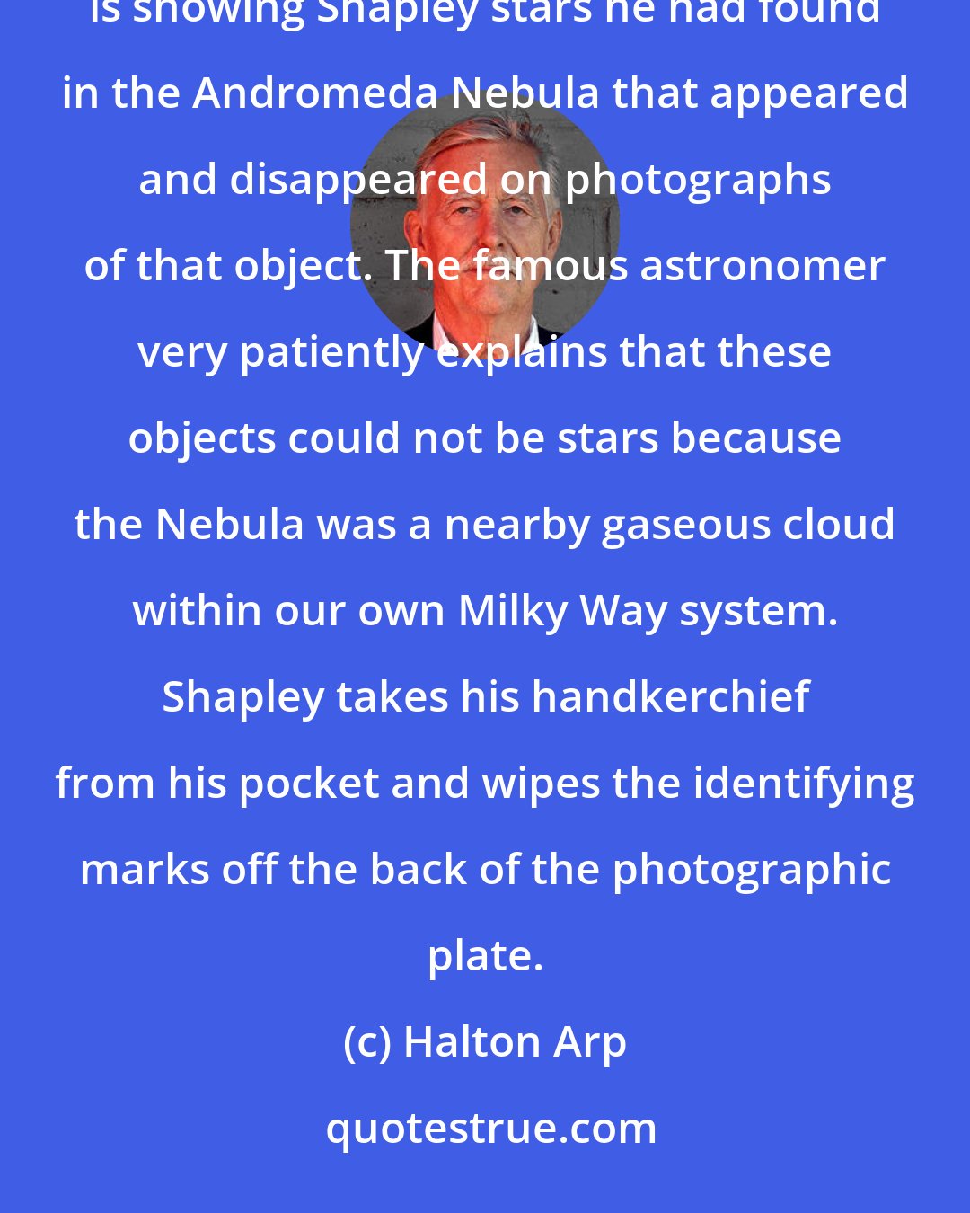 Halton Arp: Picture yourself during the early 1920's inside the dome of the Mount Wilson Observatory. ...  Humason is showing Shapley stars he had found in the Andromeda Nebula that appeared and disappeared on photographs of that object. The famous astronomer very patiently explains that these objects could not be stars because the Nebula was a nearby gaseous cloud within our own Milky Way system. Shapley takes his handkerchief from his pocket and wipes the identifying marks off the back of the photographic plate.