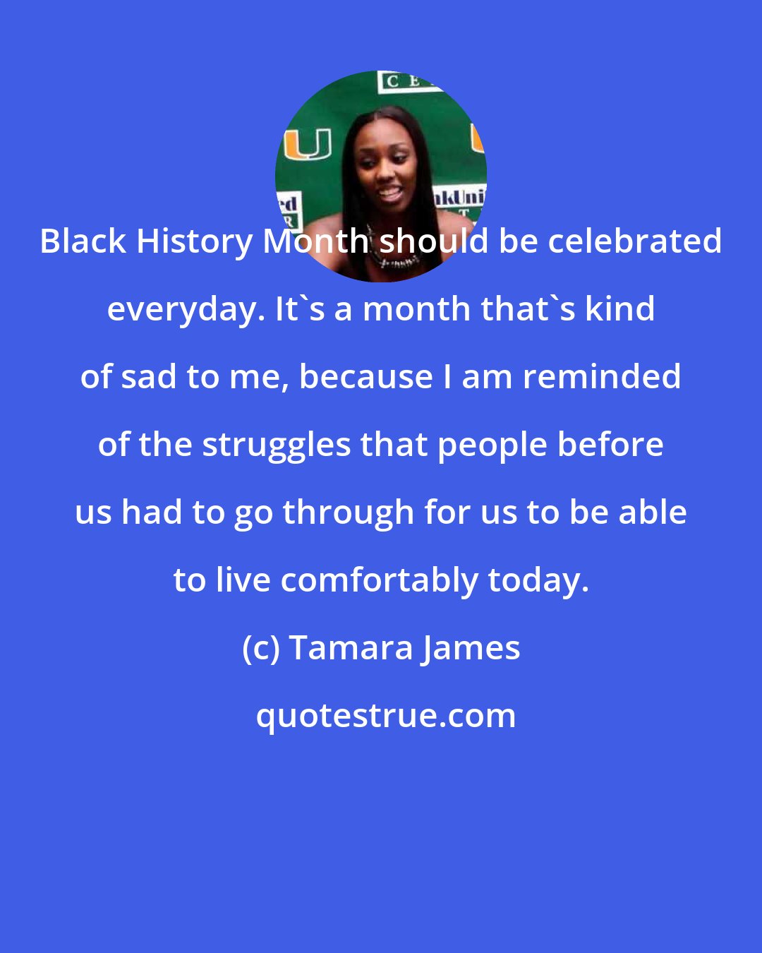 Tamara James: Black History Month should be celebrated everyday. It's a month that's kind of sad to me, because I am reminded of the struggles that people before us had to go through for us to be able to live comfortably today.