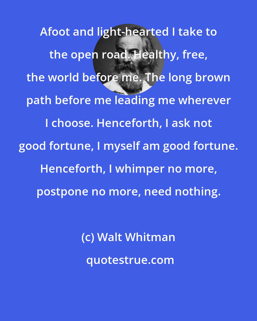 Walt Whitman: Afoot and light-hearted I take to the open road. Healthy, free, the world before me. The long brown path before me leading me wherever I choose. Henceforth, I ask not good fortune, I myself am good fortune. Henceforth, I whimper no more, postpone no more, need nothing.