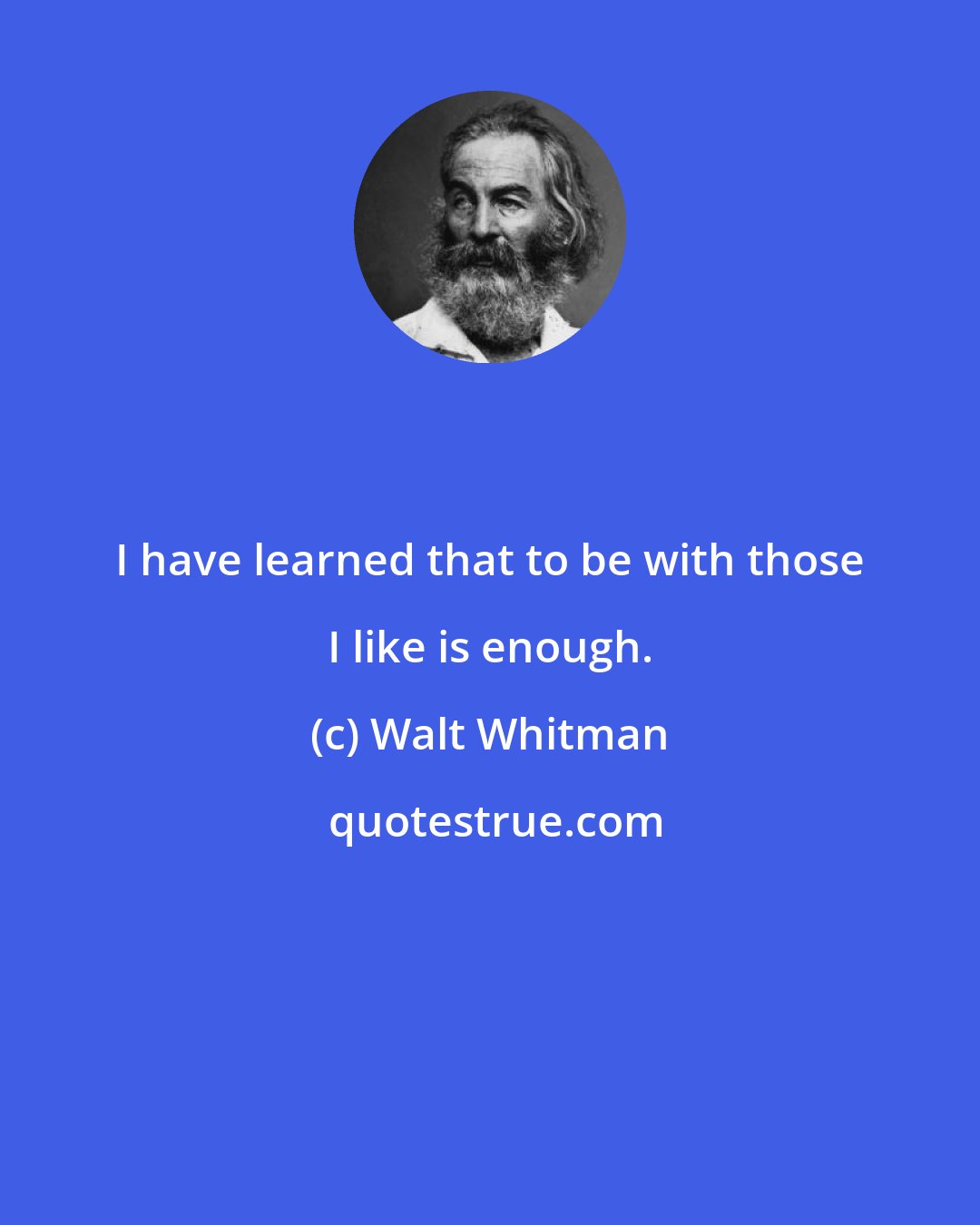 Walt Whitman: I have learned that to be with those I like is enough.