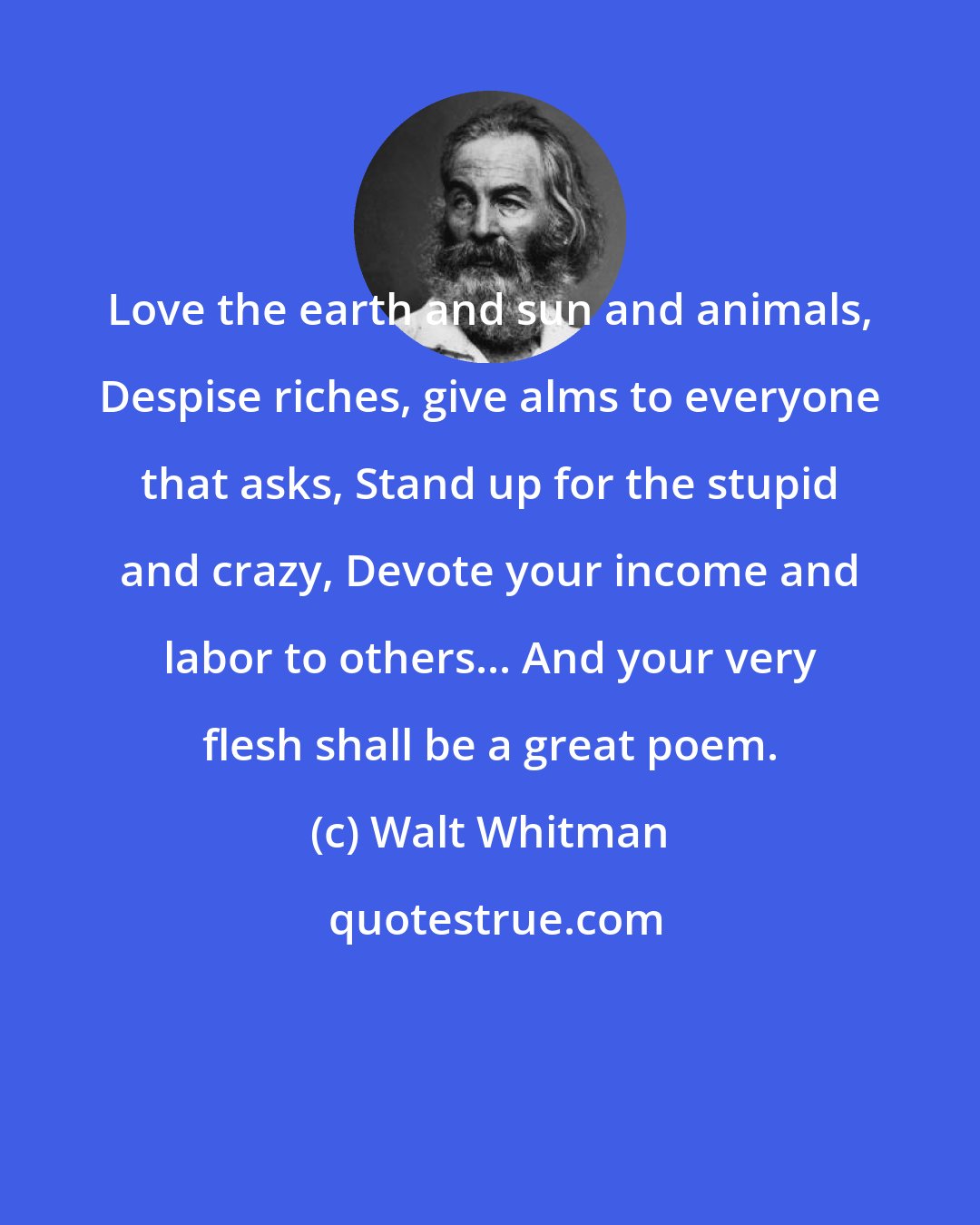 Walt Whitman: Love the earth and sun and animals, Despise riches, give alms to everyone that asks, Stand up for the stupid and crazy, Devote your income and labor to others... And your very flesh shall be a great poem.