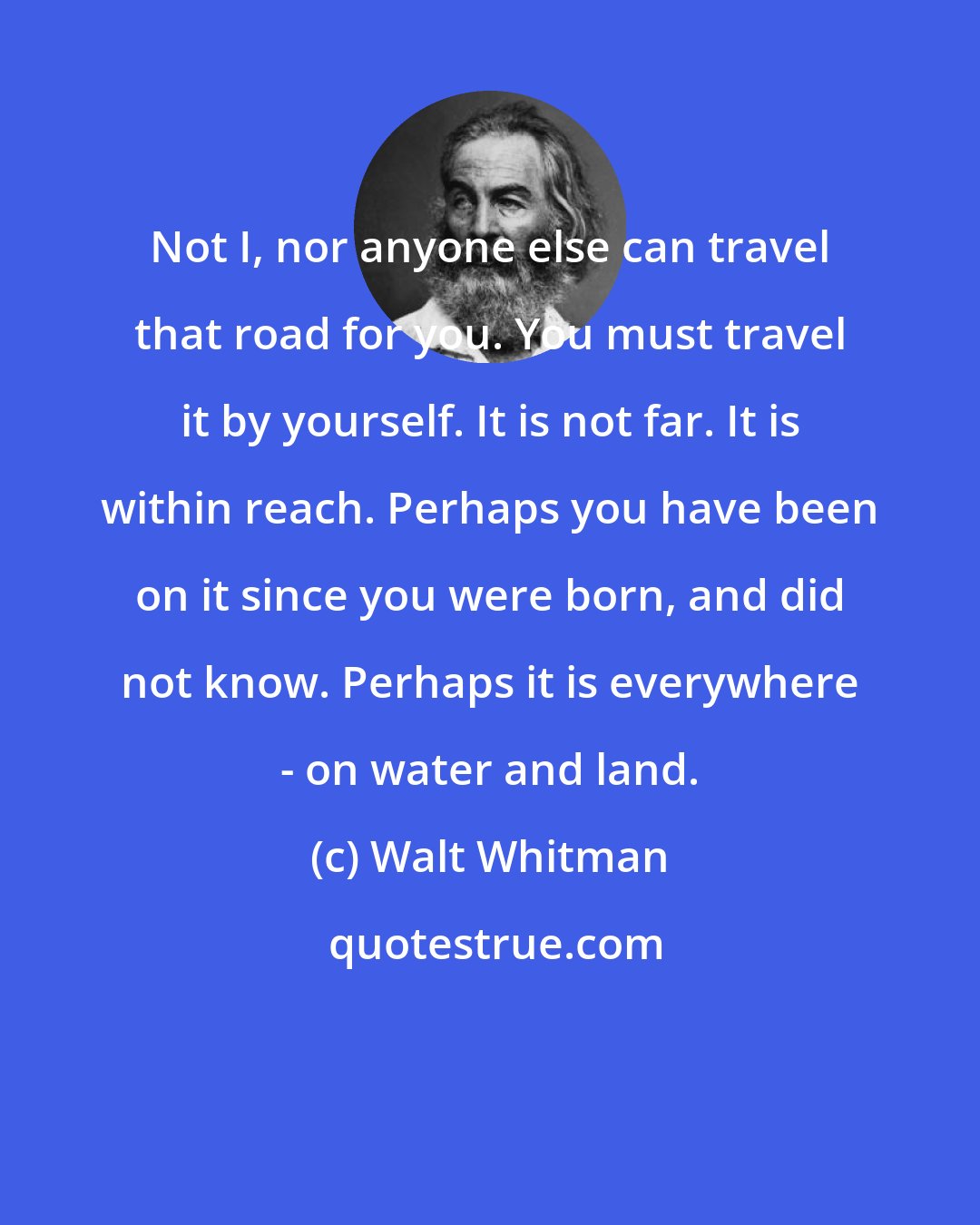 Walt Whitman: Not I, nor anyone else can travel that road for you. You must travel it by yourself. It is not far. It is within reach. Perhaps you have been on it since you were born, and did not know. Perhaps it is everywhere - on water and land.