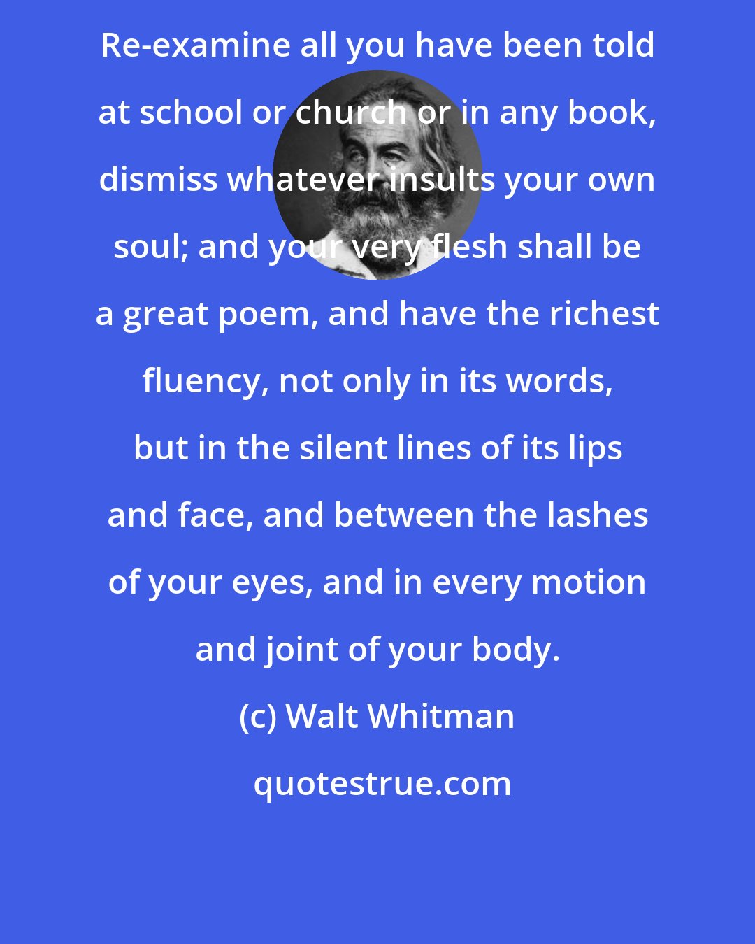 Walt Whitman: Re-examine all you have been told at school or church or in any book, dismiss whatever insults your own soul; and your very flesh shall be a great poem, and have the richest fluency, not only in its words, but in the silent lines of its lips and face, and between the lashes of your eyes, and in every motion and joint of your body.