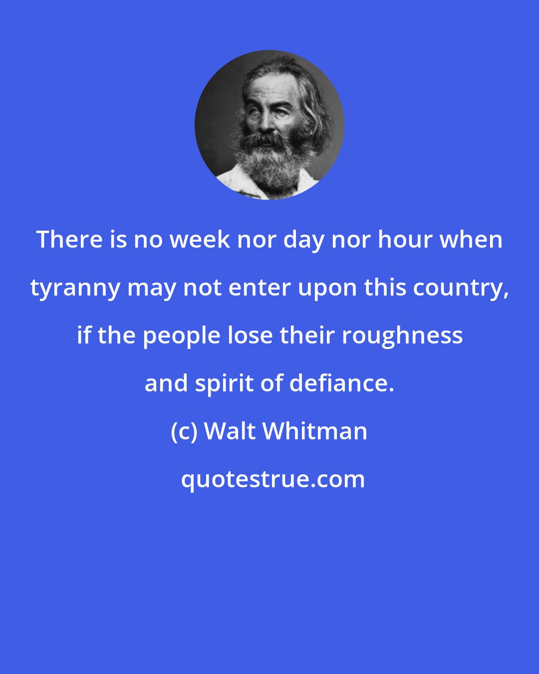 Walt Whitman: There is no week nor day nor hour when tyranny may not enter upon this country, if the people lose their roughness and spirit of defiance.