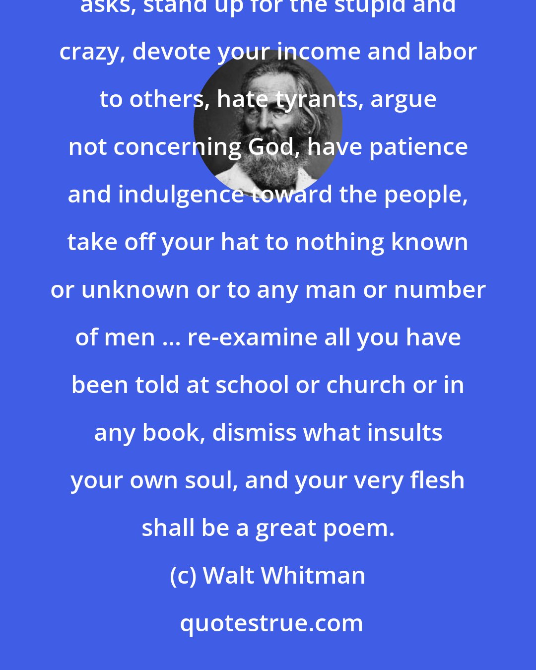 Walt Whitman: This is what you should do: love the earth and sun and the animals, despise riches, give alms to everyone that asks, stand up for the stupid and crazy, devote your income and labor to others, hate tyrants, argue not concerning God, have patience and indulgence toward the people, take off your hat to nothing known or unknown or to any man or number of men ... re-examine all you have been told at school or church or in any book, dismiss what insults your own soul, and your very flesh shall be a great poem.