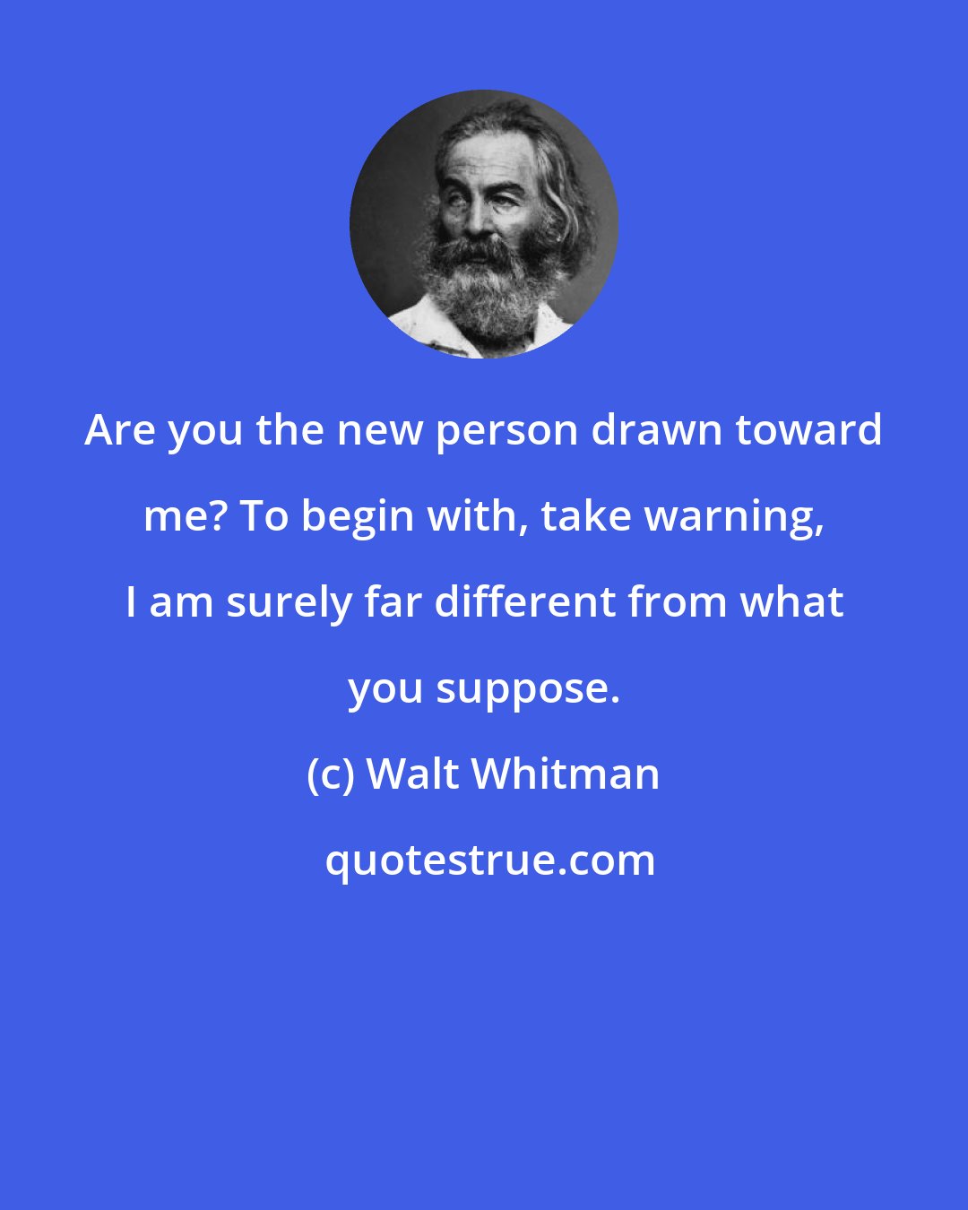 Walt Whitman: Are you the new person drawn toward me? To begin with, take warning, I am surely far different from what you suppose.