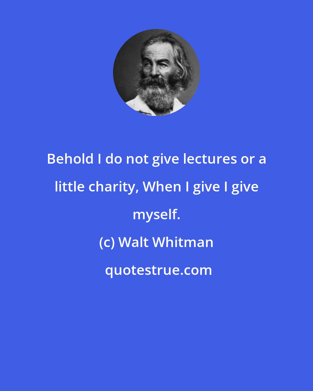 Walt Whitman: Behold I do not give lectures or a little charity, When I give I give myself.