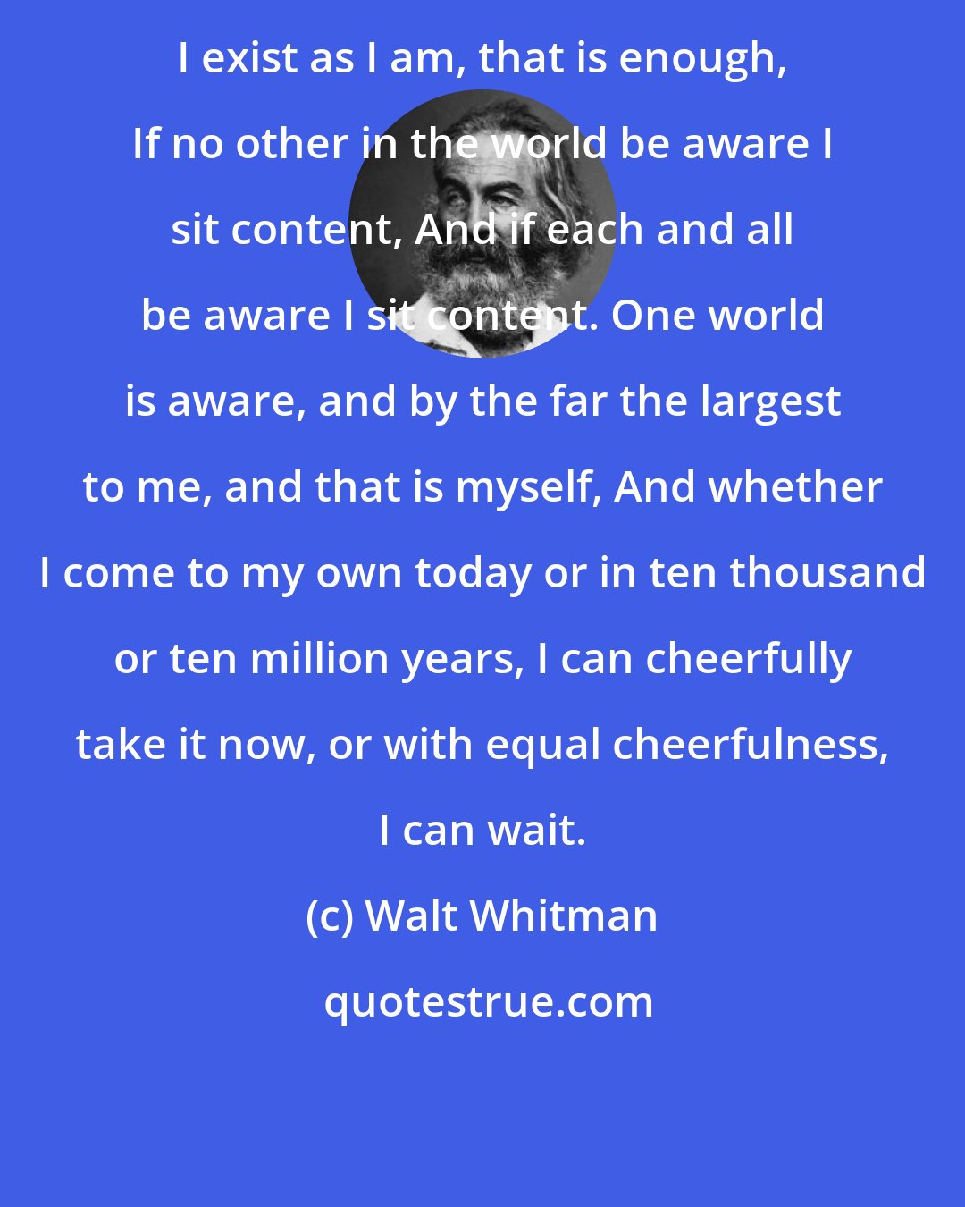 Walt Whitman: I exist as I am, that is enough, If no other in the world be aware I sit content, And if each and all be aware I sit content. One world is aware, and by the far the largest to me, and that is myself, And whether I come to my own today or in ten thousand or ten million years, I can cheerfully take it now, or with equal cheerfulness, I can wait.