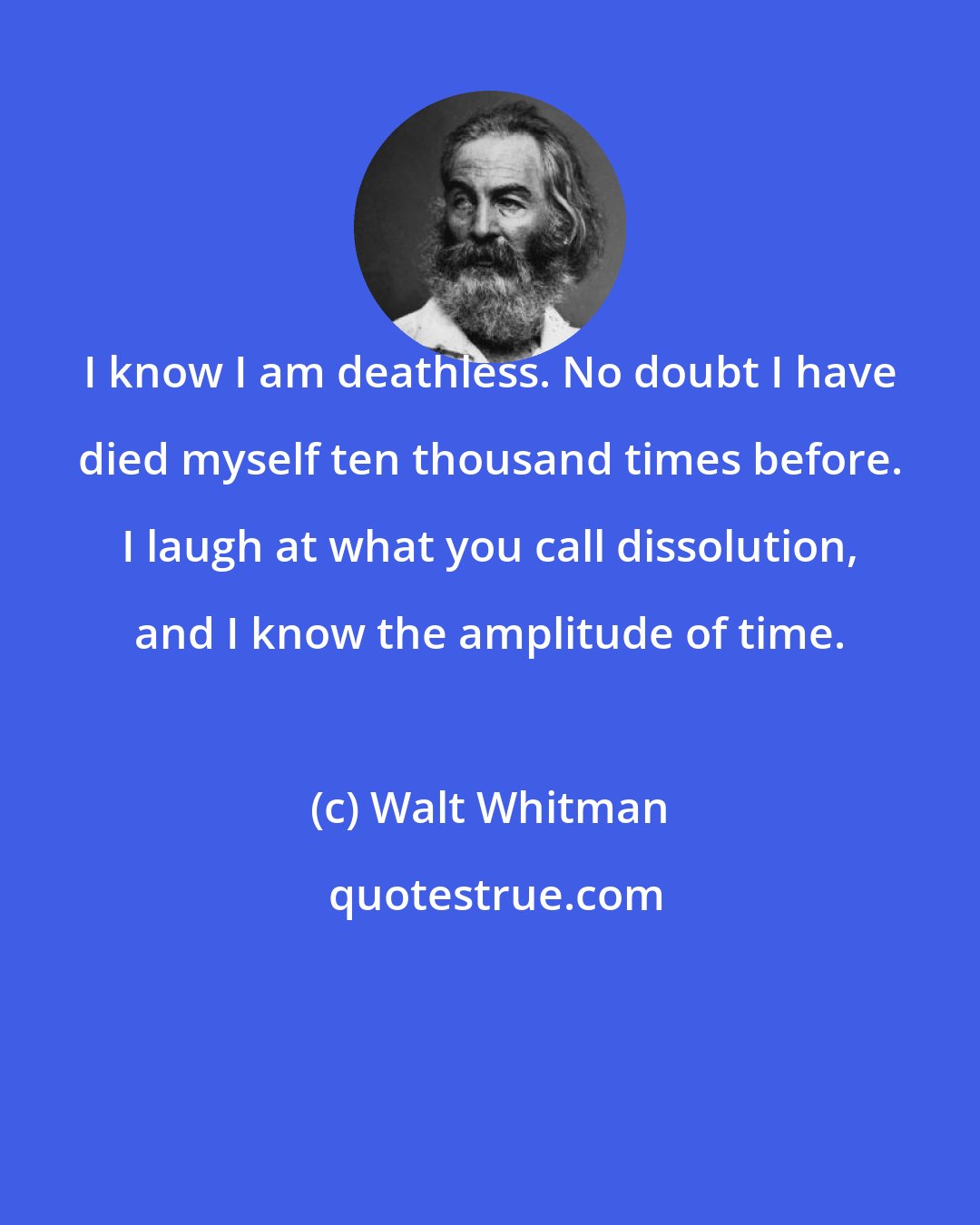 Walt Whitman: I know I am deathless. No doubt I have died myself ten thousand times before. I laugh at what you call dissolution, and I know the amplitude of time.