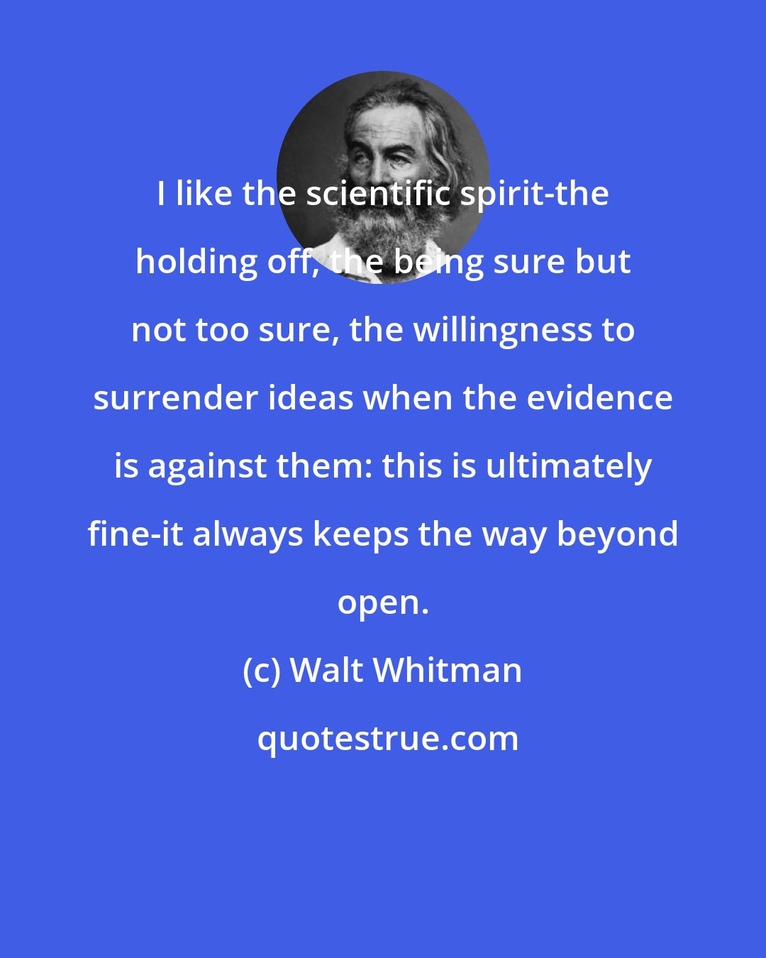 Walt Whitman: I like the scientific spirit-the holding off, the being sure but not too sure, the willingness to surrender ideas when the evidence is against them: this is ultimately fine-it always keeps the way beyond open.