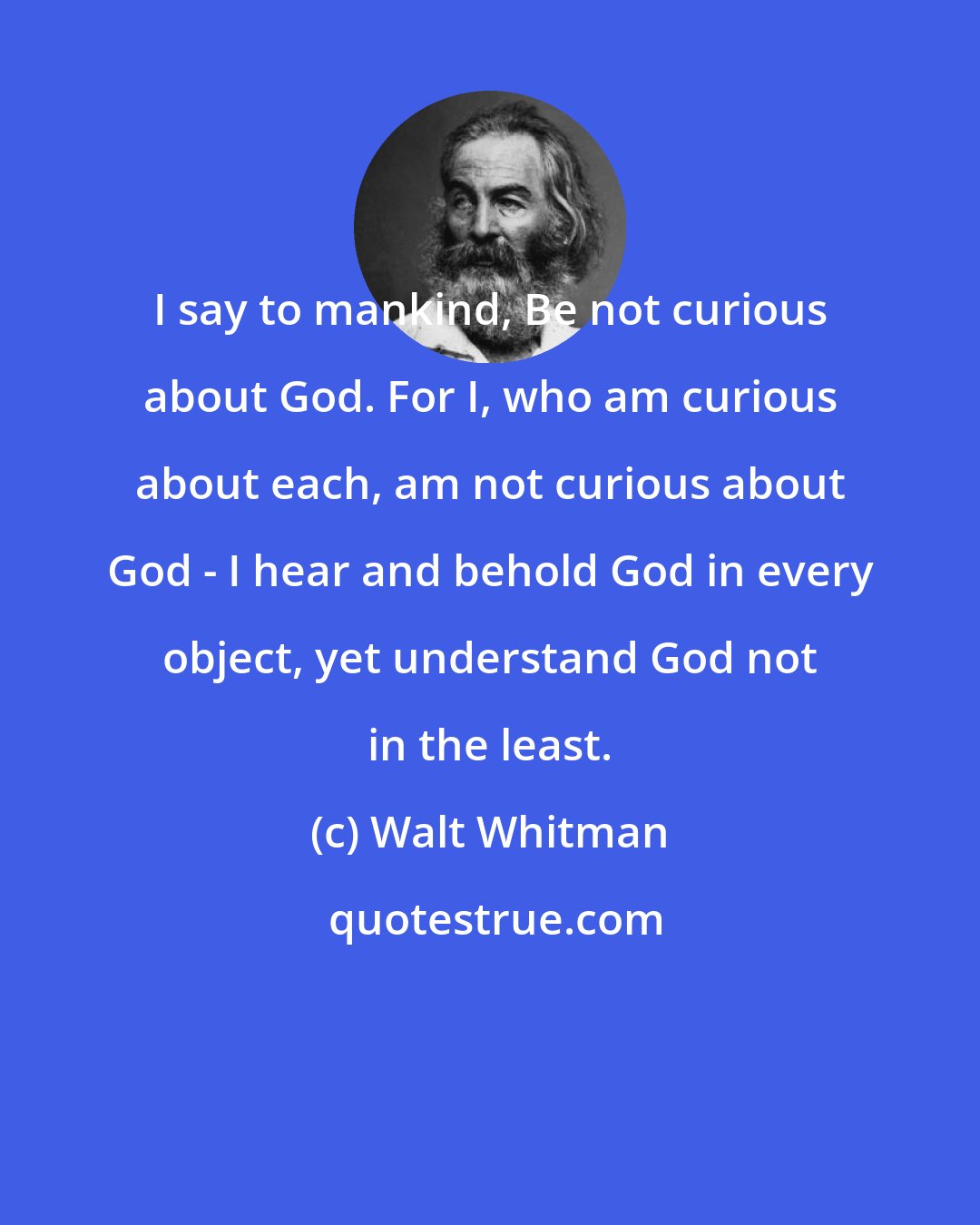 Walt Whitman: I say to mankind, Be not curious about God. For I, who am curious about each, am not curious about God - I hear and behold God in every object, yet understand God not in the least.