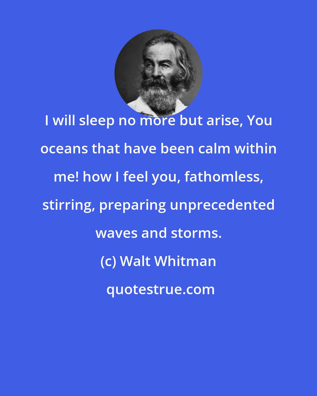 Walt Whitman: I will sleep no more but arise, You oceans that have been calm within me! how I feel you, fathomless, stirring, preparing unprecedented waves and storms.