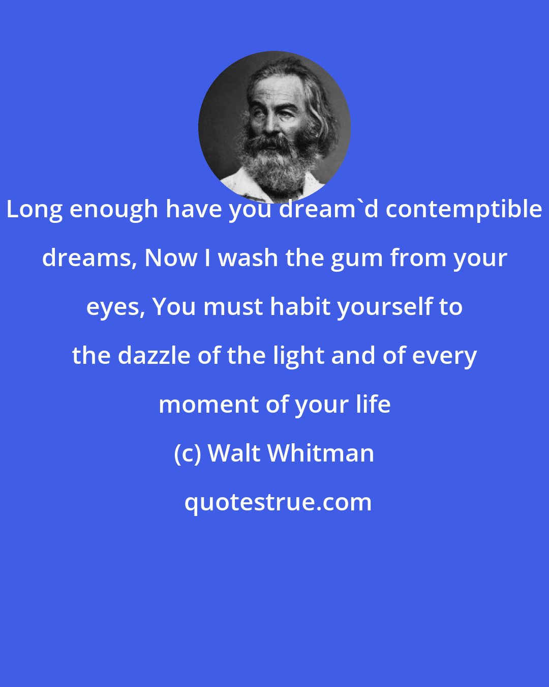 Walt Whitman: Long enough have you dream'd contemptible dreams, Now I wash the gum from your eyes, You must habit yourself to the dazzle of the light and of every moment of your life