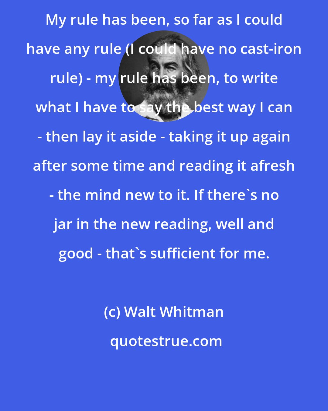 Walt Whitman: My rule has been, so far as I could have any rule (I could have no cast-iron rule) - my rule has been, to write what I have to say the best way I can - then lay it aside - taking it up again after some time and reading it afresh - the mind new to it. If there's no jar in the new reading, well and good - that's sufficient for me.