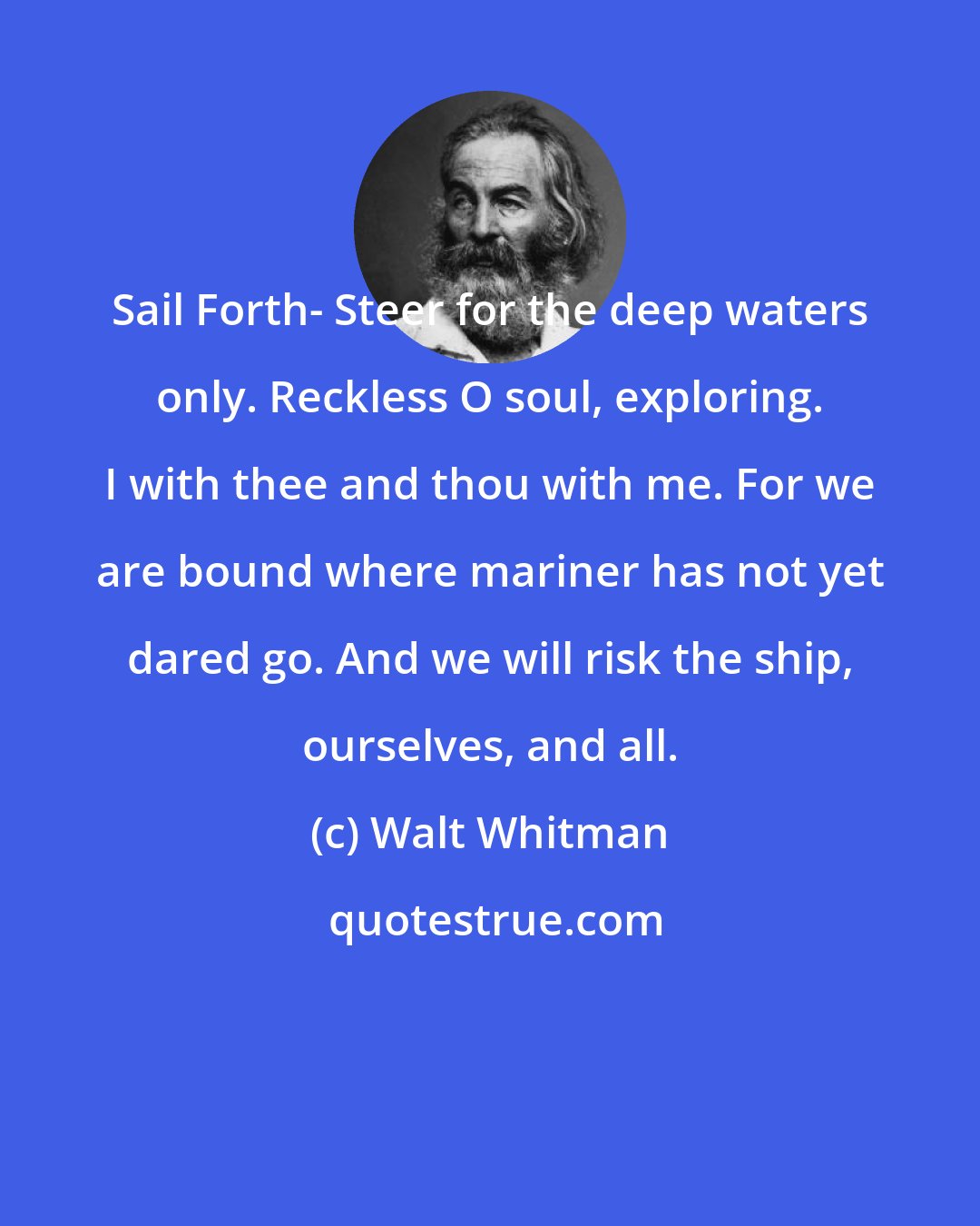 Walt Whitman: Sail Forth- Steer for the deep waters only. Reckless O soul, exploring. I with thee and thou with me. For we are bound where mariner has not yet dared go. And we will risk the ship, ourselves, and all.