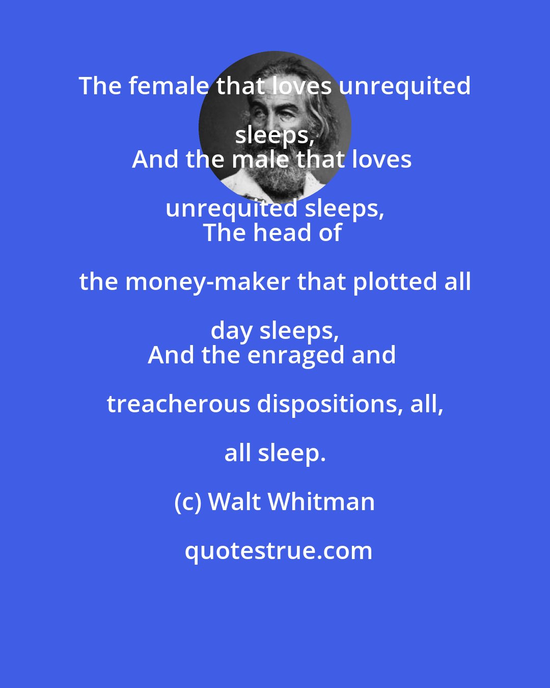 Walt Whitman: The female that loves unrequited sleeps, 
And the male that loves unrequited sleeps, 
The head of the money-maker that plotted all day sleeps, 
And the enraged and treacherous dispositions, all, all sleep.