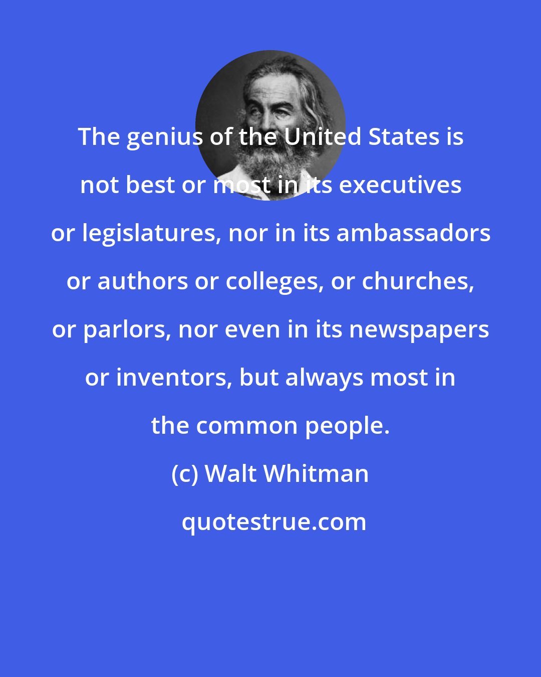 Walt Whitman: The genius of the United States is not best or most in its executives or legislatures, nor in its ambassadors or authors or colleges, or churches, or parlors, nor even in its newspapers or inventors, but always most in the common people.